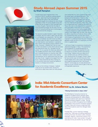 I would never have imagined that in the
summer of 2015 I would be studying aboard
in Tokyo, Japan learning the language and
embracing the culture. My study abroad
experience taught me to always try new things,
regardless of fear. For some people trying new
things that are not apart of their everyday lives
is a scary thought. I learned that the idea of
trying something foreign can be scary, but the
action of trying something new is encouraging
and sometimes life changing.
The second my plane landed in Japan I became
a foreigner. My first meal in Japan was the start
of a completely new experience. My first night
I tried a completely new dish known as Soba. I
had never seen this dish in person before, and
my initial reaction was hesitation. I wanted to
see if others were going to enjoy it before I took
a bite. However, I realized that I did not want
my life to be based on what others did and what
they deemed as okay. So, I plunged into the
cuisine. To my surprise the Soba was delicious!
The noodles and broth were mouth watering
and it instantly became my favorite meal. After
some time, I realized my peers were waiting
and looking at me for reassurance that the meal
was okay to eat. I eagerly encouraged them to
do so. I had conquered the fear of being out
of my comfort zone and I loved the feeling of
bravery in a foreign environment.
During my first full day of classes, I realized
I was out of my comfort zone. During my
commute to class there were not many people
who looked like me, and I could not fully read
the street signs, and advertisements. The
background conversations I heard on the
train were in foreign languages and I did not
understand them. I soon began to understand
the true meaning of adjusting. After class, a few
of my classmates and I explored the culture of
Tokyo. We went to the Meiji Shrine, a peaceful
and quiet place in the center of the bustling
city. Watching tourist and native people collide
in various interactions made me realize that the
world is much larger than we think. We may not
be able to experience all cultures of the world
but experiencing even just one new culture
will increase our appreciation of the world. It is
important to understand that the ever increasing
globalize world we live in is waiting for us to be
a link in a global chain.
I will never forget my experience studying the
Japanese language in Tokyo. This experience
has broadened my overall perspective on
life. I think it is extremely important for one
to venture out of their comfort zone and try
new things. I believe once you step out of
your comfort zone you will find comfort in
your newfound act of courage. Living in Tokyo
for two months was my first time out of the
United States and it was a scary, life-changing,
and insightful experience that I will forever
cherish. I encourage you to study abroad and
step out of your comfort zone to gain a new and
unforgettable experience.
India: Mid-Atlantic Consortium Center
for Academic Excellence by Dr. Arlene Maclin
Study Abroad Japan Summer 2015
by Khali Hampton
“Closing Ceremonies in Jaipur, India”
The Mid-Atlantic Consortium-Center for
Academic Excellence led by Morgan State
University and directed by Dr. Arlene Maclin
sponsors students each year for an intensive
cultural immersion program in India. During
the summer of 2015, 9 students from 5 HBCUs
participated in the summer immersion program
in Jaipur, India with a focus on learning Hindi.
Two of the students were from Morgan State
University.
Priscilla Offei, a junior majoring in biology
stated that “India was an amazing experience
including the food, the vibrant colors, dresses,
language, religions, culture and customs. As I
was leaving for India, I was excited. I thought it
was about to be just another trip, but that was
11
 