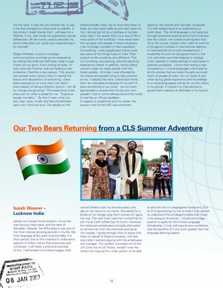 Our Two Bears Returning from a CLS Summer Adventure
Isaiah Weaver –
Lucknow India:
isawas not a large tourist location; my arrival
was during a heat wave, and the start of
Ramadan. Despite, the difficulties it was one of
the most intense growing periods in my life. My
Urdu language ability grew exponentially, in a
short period, due to this I started to understand
aspects of Indian culture that previously was
unnoticed. I will relate a profound example
of this. I befriended a homeless beggar child
named Shakira near my favorite eatery one
day on my return to my home. She asked for a
bottle of my mango juice that I owned so I gave
her one. The next time I saw her I invited her to
join me at Café Coffee Day for lunch. However,
the restaurant employees promptly attempted
to remove her from the premises and serve
me instead. I spoke enough Urdu to argue with
them on behalf of Shakira however; she fled
soon after I started arguing with the employees
and manager. The incident reminded me of the
Jim Crow era of US history; except I was the
white man arguing for a color person to be able
to eat with me in a segregated restaurant. Due
to CLS sponsoring my trip to India I truly started
to understand the privileged bubble that I lived
in by being an American. I would encourage
anyone to apply for the Critical Language
Scholarship, it truly will expand your worldview,
and the benefits of it are much greater than the
language learning aspect.
not the case. It was not just another trip. It was
a trip that changed my views and my beliefs. A
trip where I made friends that I will keep for a
lifetime. A trip that made me appreciate cultural
differences. All the words used to describe my
trip to India does not outdo your experiencing it
for yourself.
Raigan Wheeler, a junior in strategic
communications summed up her experience
by stating that India has definitely made a huge
impact on my spirit. From visiting temples, to
holy cities like Pushkar, and just feeling a new
ambiance, I feel like a new person. This country
has awoken every sense I have in seeing the
beauty and devastation of everything. I have
been exposed to so much that I can feel in
every aspect of being a different person. I am all
for change and growing! This experience is the
precursor for what is ahead for me. “Exposure
equals mentality.” By that I mean what you
see, hear, taste, smell, and feel will definitely
open your mind and soul. The people on the
streets literally make use of what they have. In
India, any day could really be your last (even for
me, I almost got hit by a rickshaw or scooter
every day). I can guess that it is a way of life in
many parts of the world but have never been
this up close with people in these situations.
I can no longer complain or feel ungrateful
for anything. I wish people back home could
see some of the things I saw in India. Their
outlook on life would be very different. This
is a humbling, eye-opening, attitude adjusting
experience indeed. In addition, being a black
woman made me really popular with the
Indian people. At times I was offended by
the stares and people trying to take pictures
of me. I realized that here, unlike back home,
that I am marveled at because of my skin! It
does something to you when are not even
appreciated or praised like this by your own
people! I had to come halfway around the world
to feel like an African goddess.
In regards to academics and my career, the
course I took at the AIIS was extremely
rigorous. My friends and I jokingly compared
it to the hardest level of an engineering or
math class. The Hindi language is not easy but
through excessive practice and a full immersion
into the culture, we scored anything less than
A’s in the course. Career wise, I plan to work for
a US agency involved in international relations
or international community development. I
would like to work for the government in the
U.S. and other countries helping to manage
crisis, operate in media settings or participate in
political campaigns. I know that having a high
competency in critical languages will propel us
all into arenas that we never thought we could
reach as people of color. I am so ready to see
what having global experience and knowledge
in a critical language(s) will do for us (the others
in my group). A master’s in international or
government relations is definitely in my future!
12
 