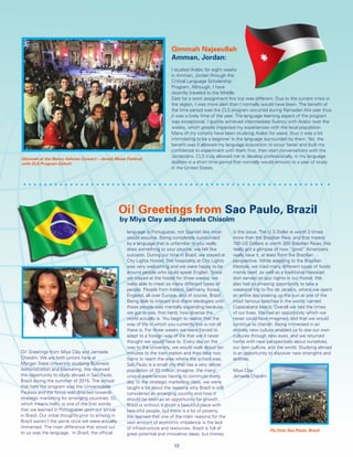 Oi! Greetings from Miya Clay and Jameela
Chisolm. We are both juniors here at
Morgan State University studying Business
Administration and Marketing. We received
the opportunity to study abroad in Sao Paulo,
Brazil during the summer of 2015. The school
that held the program was the Universidade
Paulista and the focus was directed towards
strategic marketing for emerging countries. Oi,
which means hello, is one of the first words
that we learned in Portuguese upon our arrival
in Brazil. Our initial thoughts prior to arriving in
Brazil weren’t the same once we were actually
immersed. The main difference that stood out
to us was the language. In Brazil, the official
language is Portuguese, not Spanish like most
would assume. Being completely surrounded
by a language that is unfamiliar to you really
does something to your psyche; we felt like
outcasts. During our time in Brazil, we stayed at
City Lights Hostel. The hospitality at City Lights
was very welcoming and we were happy to be
around people who could speak English. Since
we stayed at the hostel for three weeks, we
were able to meet so many different types of
people. People from Ireland, Germany, Korea,
England, all over Europe, and of course, Brazil.
Being able to interact and share ideologies with
these people was mentally expanding because
we got to see, first hand, how diverse the
world actually is. You begin to realize that the
way of life in which you currently live is not all
there is. For three weeks we were forced to
adapt to a foreign way of life that we’d never
thought we would have to. Every day on the
way to the university, we would walk about ten
minutes to the train station and then take two
trains to reach the area where the school was.
Sao Paulo is a small city that has a very dense
population of 20 million. Imagine, the many
unique experiences having to commute every
day. In the strategic marketing class, we were
taught a lot about the reasons why Brazil is still
considered an emerging country and how it
should be seen as an opportunity for growth.
Brazil is without a doubt a beautiful place with
beautiful people, but there is a lot of poverty.
We learned that one of the main reasons for the
vast amount of economic imbalance is the lack
of infrastructure and resources. Brazil is full of
great potential and innovative ideas, but money
is the issue. The U.S Dollar is worth 3 times
more than the Brazilian Reia, and that means
100 US Dollars is worth 300 Brazilian Reias. We
really got a glimpse of how “good” Americans
really have it, at least from the Brazilian
perspective. While adapting to the Brazilian
lifestyle, we tried many different types of foods
mainly beef, as well as a traditional Hawaiian
dish served on jazz nights in our hostel. We
also had an amazing opportunity to take a
weekend trip to Rio de Janeiro, where we spent
an entire day soaking up the sun at one of the
most famous beaches in the world, named
Copacabana beach. Overall we had the times
of our lives. We had an opportunity which we
never could have imagined, and that we would
continue to cherish. Being immersed in an
entirely new culture enabled us to see our own
cultures through new eyes, and we returned
home with new perspectives about ourselves,
our own culture, and the world. Studying abroad
is an opportunity to discover new strengths and
abilities.
Miya Clay
Jameela Chisolm
Oi! Greetings from Sao Paulo, Brazil
by Miya Clay and Jameela Chisolm
Qimmah Najeeullah
Amman, Jordan:
I studied Arabic for eight weeks
in Amman, Jordan through the
Critical Language Scholarship
Program. Although, I have
recently traveled to the Middle
East for a work assignment this trip was different. Due to the current crisis in
the region, I was more alert than I normally would have been. The benefit of
the time period was the CLS program occurred during Ramadan this year thus
it was a lively time of the year. The language learning aspect of the program
was exceptional. I quickly achieved intermediate fluency with Arabic over the
weeks, which greatly impacted my experiences with the local population.
Many of my cohorts have been studying Arabic for years, thus it was a bit
intimidating to be a beginner in the language surrounded by them. Yet, the
benefit was it allowed my language acquisition to occur faster and built my
confidence to experiment with them first, then start conversations with the
Jordanians. CLS truly allowed me to develop professionally, in my language
abilities in a short time period that normally would amount to a year of study
in the United States.
13
Qimmah at the Nancy Ashram Concert – Jeresh Music Festival
with CLS Program Cohort
Fly Over Sao Paulo, Brazil
 