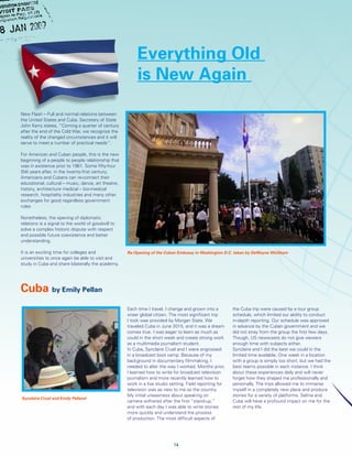 Each time I travel, I change and grown into a
wiser global citizen. The most significant trip
I took was provided by Morgan State. We
traveled Cuba in June 2015, and it was a dream
comes true. I was eager to learn as much as
could in the short week and create strong work
as a multimedia journalism student.
In Cuba, Synclaire Cruel and I were engrossed
in a broadcast boot camp. Because of my
background in documentary filmmaking, I
needed to alter the way I worked. Months prior,
I learned how to write for broadcast television
journalism and more recently learned how to
work in a live studio setting. Field reporting for
television was as new to me as the country.
My initial uneasiness about speaking on
camera withered after the first “stand-up,”
and with each day I was able to write stories
more quickly and understand the process
of production. The most difficult aspects of
the Cuba trip were caused by a tour group
schedule, which limited our ability to conduct
in-depth reporting. Our schedule was approved
in advance by the Cuban government and we
did not stray from the group the first few days.
Though, US newscasts do not give viewers
enough time with subjects either.
Synclaire and I did the best we could in the
limited time available. One week in a location
with a group is simply too short, but we had the
best teams possible in each instance. I think
about these experiences daily and will never
forget how they shaped me professionally and
personally. The trips allowed me to immerse
myself in a completely new place and produce
stories for a variety of platforms. Selma and
Cuba will have a profound impact on me for the
rest of my life.
Cuba by Emily Pellan
Everything Old
is New Again
New Flash – Full and normal relations between
the United States and Cuba. Secretary of State
John Kerry states, “Coming a quarter of century
after the end of the Cold War, we recognize the
reality of the changed circumstances and it will
serve to meet a number of practical needs”.
For American and Cuban people, this is the new
beginning of a people to people relationship that
was in existence prior to 1961. Some fifty-four
(54) years after, in the twenty-first century,
Americans and Cubans can re-connect their
educational, cultural – music, dance, art theatre,
history, architecture medical – bio-medical
research, hospitality industries and many other
exchanges for good regardless government
rules
Nonetheless, the opening of diplomatic
relations is a signal to the world of goodwill to
solve a complex historic dispute with respect
and possible future coexistence and better
understanding.
It is an exciting time for colleges and
universities to once again be able to visit and
study in Cuba and share bilaterally the academy.
14
Re-Opening of the Cuban Embassy in Washington D.C. taken by DeWayne Wickham
Synclaire Cruel and Emily Pelland
 