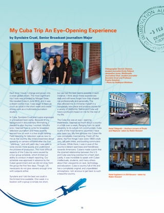 Each time I travel, I change and grown into
a wiser global citizen. The most significant
trip I took was provided by Morgan State.
We traveled Cuba in June 2015, and it was
a dream comes true. I was eager to learn as
much as could in the short week and create
strong work as a multimedia journalism
student.
In Cuba, Synclaire Cruel and I were engrossed
in a broadcast boot camp. Because of my
background in documentary filmmaking, I
needed to alter the way I worked. Months
prior, I learned how to write for broadcast
television journalism and more recently
learned how to work in a live studio setting.
Field reporting for television was as new to
me as the country. My initial uneasiness about
speaking on camera withered after the first
“stand-up,” and with each day I was able to
write stories more quickly and understand
the process of production. The most difficult
aspects of the Cuba trip were caused by
a tour group schedule, which limited our
ability to conduct in-depth reporting. Our
schedule was approved in advance by the
Cuban government and we did not stray from
the group the first few days. Though, US
newscasts do not give viewers enough time
with subjects either.
Synclaire and I did the best we could in
the limited time available. One week in a
location with a group is simply too short,
but we had the best teams possible in each
instance. I think about these experiences
daily and will never forget how they shaped
me professionally and personally. The
trips allowed me to immerse myself in a
completely new place and produce stories for
a variety of platforms. Selma and Cuba will
have a profound impact on me for the rest of
my life.
The Cuba trip was an eye – opening
experience. I learned so much about a country
in a little over a week. Ranging from its racial
adversity to its culture rich communities, Cuba
is one of the most dynamic countries I have
ever been too. My first glimpse into Cuban life
was completely mesmerizing. Fresh off the
plane, the first things I saw were 1950’s style
cars, tall palm trees, and bustling commuters
on buses. While there, I was in awe of the
country’s blatant openness and friendliness
towards Americans. Cubans made a point that
the strained relationship between the U.S.
and Cuba was long overdue for a fresh start.
Lastly, it was incredible to speak with Cuban
intellectuals, students, and many others
about their viewpoints on race, technology,
and education. Cuba is country full of life and
has a completely original, and unparalleled
atmosphere. I am anxious to get back to such
a beautiful country.
My Cuba Trip An Eye–Opening Experience
by Synclaire Cruel, Senior Broadcast journalism Major
15
Videographer Derrick Cheston,
student journalist Emily Pelland,
Jacqueline Jones, Multimedia
Journalism Chair, student journalist
Synclaire Cruel and Professor
Fredric Kendrick.
– Photo by DeWayne Wickham
Hotel Telégrafo – Anchors corners of Prodo
and Neptune taken by Robin Howard
Hotel Inglaterro in Old Havana – taken by
Robin Howard
 