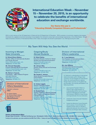 Division of International Affairs
Morgan State University • 1700 East Cold Spring Lane • Montebello D-205 to D-211 • Baltimore, Maryland 21251 • 443-885-4716 • www.morgan.edu
Funding for this publication was made available by the MSU Title III Office • Design and Layout by the MSU Office of Public Relations and Communications
My Team Will Help You See the World
16
Incoming to Morgan
State University
Dr. Richard Kitson-Walters,
Director, Office of internationals Student
and Faculty Services
Kitson-Walters@morgan .edu
Telephone: 443-885-3038
Ms. Qimmah Najeeullah,
Program Manager/SEVIS Coordinator
Qimmah.Najeeullah@morgan .edu
Telephone: 443-885-4039
Ms. Marisa A. Francois,
Coordinator – HBCU Alliance Program
and Latin America
Mafra2@morgan.edu	
Telephone: 443-885-4714
Outgoing/Study
Abroad Students
Dr. Robert Nettey,
Executive Director, Center for Global
Studies and International Education
Robert.Nettey@morgan.edu 	
Telephone: 443-885-4711
Mr. Johnson Niba,
Director, Study Abroad and Exchange
Programs
Johnson.Niba@morgan.edu 		
Telephone: 443-885-4029
Ms. Pamela E. Johnson,
Study Abroad Counselor/Asia and
China Imitative
Pamela.Johnson@morgan.edu		
Telephone: 443-885-4716
Dr. Carleen Leggett,
Director Fulbright Program
Carleen.Leggett@morgan.edu 	
Telephone: 443-885-3097
Dr. Elizabeth Gunn,
Director, English as a Second Language
(ESL) Program and Assistant Director,
Fulbright Program
Elizabeth.Gunn@morgan.edu 	
Telephone: 443-885-1980
Division of International
Affairs Leadership
Dr. T. Joan Robinson,
Vice President of International Affairs
Joan.Robinson@morgan.edu	
Telephone: 443-885-4031
Ms. Joan Williams
Executive Administrative Assistant
Joan.William@morgan.edu
Telephone: 443-885-4755
International Education Week – November
15 – November 20, 2015, is an opportunity
to celebrate the benefits of international
education and exchange worldwide.
Our theme this year is
“Educating Globally Competent Citizens and Professionals”
Dr. Robinson’s understanding of international
relationship bodes well for Morgan State
University. As Vice President for International
Affairs, her continued efforts on placing
Morgan State University on the global map
are exemplary. She recently participated in the
following activities:
•	 Accompanied President Wilson to
Ghana to sign a Memorandum of
Understanding (MOU) with the Ghana
Institute of Management and Public
Administration (GIMPA) to foster faculty
exchange between the two institutions
•	 Hosted the Liberia Amputee Federation
Football (soccer) team
•	 Hosted the Bahamian Consul General’s
visit to campus. Consul General, Ms.
Paulette Zonicle wants to cultivate a
relationship between the country of the
Bahamas and Morgan State University.
IEW is a joint venture of the US Department of State and the US Department of Education. IEW’s purpose is to promote, programs that prepare
Americans for a global environment and attract future leaders from abroad to study, learn and exchange experiences in the United States. Morgan
State University’s Division of International Affairs which I lead, encourages one and all to participate in our offerings during the week
Division of International
Affairs Newsletter
Pamela E. Johsnson
Editor
Dr. Robert Nettey
Dr. Richard Kitson-Walters
Ms. Marisa A. Francois
Editorial Reviewers
 