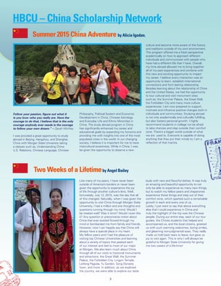 Summer 2015 China Adventure by Alicia Igodan.
Follow your passion, figure out what it
is you love--who you really are. Have the
courage to do that, I believe that is the only
courage anybody ever needs is the courage
to follow your own dream.” – Oprah Winfrey
I was provided a great opportunity to study
abroad in Beijing, Hangzhou, and Shanghai,
China with Morgan State University taking
a classes such as; Understanding China-
U.S. Relations, Chinese Language, Chinese
Philosophy, Political System and Economic
Development in China, Chinese Astrology
and Everyday Life and Ethnic Minorities in
China. The study abroad program in China
has significantly enhanced my career and
educational goals by expanding my horizons and
providing me with insights into one of the most
populated cities in the world. In our changing
society, I believe it is important for me to have
intercultural awareness. While in China, I was
be given the opportunity to observe a new
culture and become more aware of the history
and traditions outside of my own environment.
This program offered me a fresh perspective
academically on how to approach different
individuals and communicate with people who
have had a different life than I have. Overall,
my time abroad allowed me to bring together
all of my past experiences and combine with
this new and exciting opportunity to impact
my career. I believe every interaction was an
opportunity to learn, establish international
connections and form lasting relationship.
Besides learning about the relationship of China
and the United States, we had the opportunity
to tour cultural and visit monument sites
such as; the Summer Palace, the Great Wall,
the Forbidden City and many more culture
experiences. I am now prepared to support,
motivate and influence positive changes both in
individuals and communities. Studying abroad
is not only academically and culturally fulfilling,
but also fosters personal growth. I highly
recommend students in college not be afraid
to take chances and step outside their comfort
zone. There’s a bigger world outside of what
we are used to. Everyone is capable of doing
anything that they put their minds to; I am a
reflection of that mantra.
3
Like many of my peers, I have never been
outside of America’s borders or never been
given the opportunity to experience the joy
of life through another culture’s lens. Well,
fortunately, July 12, 2015, was the day that all
of this changed. Naturally, when I was given the
opportunity to visit China through Morgan State
University, I had a million and one thoughts and
questions running through my mind. Would I
be treated well? Was it strict? Would I even like
it? Any question or preconceive notion about
China that ever existed flowed through my
mind or bombarded me from family and friends.
However, now I can happily say that China will
always have a special place in my heart.
My fellow peers and I had the pleasure of
visiting top Chinese Universities and learning
about a variety of topics that peeked each
of our interest and tied to most of our major
at Morgan. We also learn much about China
through all of our visits to historical monuments
and attractions: the Great Wall, the Summer
Palace, the Forbidden City, Lingyin Temple,
Leifeng Pagoda, Yu Garden, Song Dynasty
town, and more. In addition, as we explored
the country, we were able to explore our taste
buds with new and flavorful dishes. It was truly
an amazing and beautiful opportunity to not
only be able to experience so many new things,
but to watch my fellow peers and chaperones
experience these things and step out of their
comfort zone, which sparked such a remarkable
growth in each and every one of us.
Lastly, I just want to say that above everything
else that I could experience in China and
truly the highlight of the trip was the Chinese
people. During our entire stay, each of our tour
guides, the Chines students that helped and
accompanied us, and the local citizens, greeted
us with such warming welcomes, loving smiles,
and gleaming non-judgmental eyes. They really
made us hold back tears to leave, but gave us
joy to visit again. This is why I will always be
grateful to Morgan State University for giving
me two weeks of a life-time!
Two Weeks of a Lifetimeby Angel Bailey
HBCU – China Scholarship Network
 