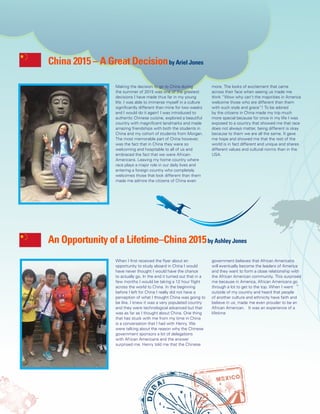 4
When I first received the flyer about an
opportunity to study aboard in China I would
have never thought I would have the chance
to actually go. In the end it turned out that in a
few months I would be taking a 12 hour flight
across the world to China. In the beginning
before I left for China I really did not have a
perception of what I thought China was going to
be like. I knew it was a very populated country
and they were technological advanced but that
was as far as I thought about China. One thing
that has stuck with me from my time in China
is a conversation that I had with Henry. We
were talking about the reason why the Chinese
government sponsors a lot of delegations
with African Americans and the answer
surprised me. Henry told me that the Chinese
government believes that African Americans
will eventually become the leaders of America
and they want to form a close relationship with
the African American community. This surprised
me because in America, African Americans go
through a lot to get to the top. When I went
outside of my country and heard that people
of another culture and ethnicity have faith and
believe in us; made me even prouder to be an
African American. It was an experience of a
lifetime
An Opportunity of a Lifetime–China 2015by Ashley Jones
Making the decision to go to China during
the summer of 2015 was one of the greatest
decisions I have made thus far in my young
life. I was able to immerse myself in a culture
significantly different than mine for two weeks
and I would do it again! I was introduced to
authentic Chinese cuisine, explored a beautiful
country with magnificent landmarks and made
amazing friendships with both the students in
China and my cohort of students from Morgan.
The most memorable part of China however,
was the fact that in China they were so
welcoming and hospitable to all of us and
embraced the fact that we were African-
Americans. Leaving my home country where
race plays a major role in our daily lives and
entering a foreign country who completely
welcomes those that look different than them
made me admire the citizens of China even
more. The looks of excitement that came
across their face when seeing us made me
think “Wow why can’t the majorities in America
welcome those who are different than them
with such style and grace”! To be adored
by the citizens in China made my trip much
more special because for once in my life I was
exposed to a country that showed me that race
does not always matter, being different is okay
because to them we are all the same. It gave
me hope and showed me that the rest of the
world is in fact different and unique and shares
different values and cultural norms than in the
USA.
China 2015 – A Great Decisionby Ariel Jones
 