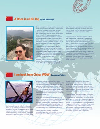 China was a place I always wanted to visit but
never thought I’d actually make it there. When
I found out I was able to go I was nervous,
yet very excited. I did not know anybody I
was traveling with nor, did I know much about
China in itself. My guards were down and
my mind was opened and for that I was able
to experience the Chinese culture first hand.
While in China I experienced places I did not
even know existed. I was able to meet a lot of
wonderful people and make new friends.
I loved visiting the Great Wall and walking
to the top which was something I’ve always
wanted to do. Going to the Buddha temple was
most intriguing and peaceful. Seeing where
the Beijing Olympics where held was another
highlight. The food was very different however;
I enjoyed trying new items daily.
Shanghai was our last stop however, my
favorite. The city sky line reminded me so
much of New York. All the shopping made my
day. The revolving restaurant where we had
dinner the last night was by far the best meal I
had the whole trip. The view and atmosphere
completed the whole experience at the
restaurant.
I learned so much about the Chinese culture
that interests me. The martial arts class was
an educational experience that left my muscles
sore for days. Dough sculpture was a fun
event, I loved making my panda bear. The plays
and shows we saw, taught me more about
the Chinese culture and history even though I
couldn’t understand what they were saying; the
actions were performed beautifully.
Even after being back in the states it seems so
surreal that I was actually there. This experience
is definitely one thing I will cross off my
bucket list. This trip was a once in a life time
experience that will always be appreciated and
never forgotten.
Our two week long trip to China has ended;
these are my reflections of the extraordinary
experience. In order to take a look at my overall
experience in China I would like to share my
initial motivations in joining the trip. The largest
opportunity I saw from joining the China study
abroad trip was the chance to learn about
another culture. Throughout my trip, I faced little
culture shock. However, the hardest part was
adjusting to the food because Chinese food is
so radically different than American. There were
also a lot of instances when people would want
to take pictures, which at first I found strange
but later grew fond of the exchanges I had with
the people asking me.
Aside from the challenge of adjusting to such
very slow Internet connection and extreme heat
at times, I really enjoyed the little things like
shopping at the markets. Haggling and chatting
with the shopkeepers is both entertaining and
economical. None of that fixed price business;
it’s the simplest form of supply and demand.
The last few days spent in China were
bittersweet and filled with some of the most
memorable times of the entire experience.
Already, I miss the sense of spontaneity,
adventurousness, and openness to try new
experiences. Not only visiting, but truly living
in, another country forces you to change your
mindset, learn to be more flexible, and adapt to
the unexpected. For better or for worse, I have
returned to the relative comfort of home.
I was excited to see my family and friends, but
at the same time, I did not want to leave the
Chinese culture, the people in my study abroad
group, and the excitement of discovering a new
site or new piece of culture every day. I felt as
though, if I could have spent a couple days with
my parents in America, I would have been ready
to go back to China within less than a week
and I believe that everyone should have a life
changing experience like study abroad whether
to China or anywhere else in the world.
A Once in a Life Trip by Jodi Radebaugh
I am back from China, WOW! by Josselyn Tabora
5
 