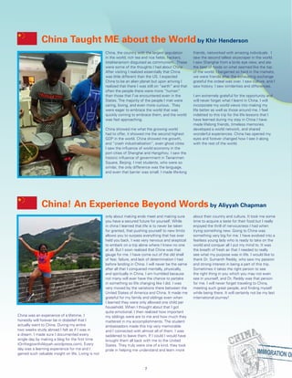 China! An Experience Beyond Words by Aliyyah Chapman
China was an experience of a lifetime. I
honestly will forever be in disbelief that I
actually went to China. During my entire
two weeks study abroad I felt as if I was in
a dream. I made sure I documented every
single day by making a blog for the first time
(OnthegowithAliyyah.wordpress.com). Every
day was a learning experience for me and I
gained such valuable insight on life. Living is not
only about making ends meet and making sure
you have a secured future for yourself. While
in china I learned that life is to never be taken
for granted, that pushing yourself to new limits
allows you to surpass everything that has ever
held you back. I was very nervous and skeptical
to embark on a trip alone where I knew no one
at all. But I soon realized that China was that
gauge for me. I have come out of the old shell
of fear, failure, and lack of determination I had
before landing in China. I will never be the same
after all that I conquered mentally, physically,
and spiritually in China. I am humbled because
not many will ever have the chance to partake
in something so life changing like I did. I was
very moved by the variations there between the
United States of America and China. It made me
grateful for my family and siblings even when
I learned they were only allowed one child per
household. When I thought about that I got
quite emotional. I then realized how important
my siblings were are to me and how much they
mattered in my accomplishments. The student
ambassadors made this trip very memorable
and I connected with almost all of them. I was
saddened to leave them. If I could I would have
brought them all back with me to the United
States. They truly were one of a kind, they took
pride in helping me understand and learn more
about their country and culture. It took me some
time to acquire a taste for their food but I really
enjoyed the thrill of nervousness I had when
trying something new. Going to China was
something very big for me. I have evolved into a
fearless young lady who is ready to take on the
world and conquer all I put my mind to. It was
the breath of fresh air that I needed to really
see what my purpose was in life. I would like to
thank Dr. Sumanth Reddy, who saw my passion
and strong interest in being a part of this trip.
Sometimes it takes the right person to see
the right thing in you which you may not even
see in yourself, and Dr. Reddy was that person
for me. I will never forget traveling to China,
meeting such great people, and finding myself
while being there. It will certainly not be my last
international journey!
China Taught ME about the World by Khir Henderson
China, the country with the largest population
in the world; rich tea and rice fields, hackers,
totalitarianism disguised as communism. These
were some of the thoughts I had about China.
After visiting I realized essentially that China
was little different than the US. I expected
China to be an alien planet but upon arriving I
realized that there I was still on “earth” and that
often the people there were more “human”
than those that I’ve encountered even in the
States. The majority of the people I met were
caring, loving, and even more curious. They
were eager to embrace the world that was
quickly coming to embrace them, and the world
was fast approaching.
China showed me what the growing world
had to offer, it showed me the second highest
GDP in the world. China showed me growth,
and “crash industrialization”, even ghost cities
I saw the influence of world economy in the
port cities of Shanghai and Hangzhou. I saw the
historic influence of government in Tienanmen
Square, Beijing. I met students, who were so
similar, the only difference was the language,
and even that barrier was small. I made life-long
friends, networked with amazing individuals. I
saw the second tallest skyscraper in the world.
I saw Shanghai from a birds eye view, and ate
the best of foods on what seemed like the top
of the world. I bargained so hard in the markets,
we were friends after the exhausting exchange
grateful the ordeal was over. I saw culture, and I
saw history. I saw similarities and differences.
	
I am extremely grateful for the opportunity and
will never forget what I learnt in China. I will
incorporate my world views into making my
life better as well as those around me. I feel
indebted to this trip for the life lessons that I
have learned during my stay in China I have
made lifelong friends, timeless memories,
developed a world network, and shared
wonderful experiences. China has opened my
eyes and forever changed how I see it along
with the rest of the world.
7
 
