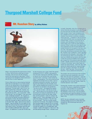 When I was presented the opportunity to study
in China, I did not know what was to come.
Honestly, I did not know the life changing
events that were going to take place. I knew I
was going to be changed by these events but I
did not know to what magnitude.
China is filled with so many amazing historical
relics that we read about in our history books.
Listen to me, being there in the atmosphere
around those artifacts was a totally different
experience. The last week I was in Xi’an, my
friend insisted that I climb Mt. Huashan. He
said “Jeff, you will regret that you came this
far and did not climb… you must climb”. Well
when he said “you will regret it” that was when
I said “challenge accepted”. Mt. Huashan is
one of the five sacred mountains (Wŭ Yuè) of
the Daoists in China. My friend insisted we
climb the mountain at night to see the sun rise
at the East Peak. Again, I did not know what to
expect. I was so excited. Oh, but reality hit me
when we were at the foot of the mountain and
had to pay to climb. The tickets were 90 yuan
with a student id ($15.49 USD). Here is the
kicker— an additional 10 yuan ($1.61USD) was
for life insurance just in case I died! We started
climbing at 23:15 (11:15PM) it was beautiful
from the start- hearing the waterfalls, listening
to nature, but my favorite view was looking
up at the moon. I promise, it never looked so
close. It was gorgeous. The most amazing thing
happened 15 minutes into our climb. I saw an
amputee climbing the mountain. He had one
leg and was holding onto the shoulder of his
wife. I quickly stopped and turned to my friend
and told him to translate to the gentleman,
“you are my hero”. He laughed and replied,
“son, you are my hero. I will see you at the
top.” I did not see him at the top but I will bet
any amount of money he reached the top. As
we continued to climb into the night, doubt,
fear, and the question “what am I doing?”All
began to set in. Every step began to hurt. We
went from taking no break to “hey let’s rest
for two minutes”. That two minutes usually
turned into 10 minutes. The weight of climbing
the mountain began to take its toll on my body.
But mentally, it was as if each step I took made
me feel the weight of my troubled past. Each
mistake I made in life began to “eat at me” like
termites eating through wood. I wanted to quit
so badly. Especially, when the mountain got so
narrow that only one person could pass through
at a time and with one false step could have
been my last. I knew I was not going to quit,
but I needed to find some type of motivation
whether it be intrinsic or extrinsic motivation,
which ever one… I needed it! I did not find any
until 2:30 (2:30 AM) when we reached the top
of North Peak. I wrote in my journal, ate my
snickers, and I fell asleep on the mountain. I
tried to fight it but I could not resist sleeping
anymore. When I woke up an hour later (it was
only supposed to be 20 minutes) BOOM! My
eureka moment hit me square in the face. Just
as in life, I had obstacles to overcome and in
some way something to overcome them. Now,
Mt. Huashan was no different. I had to dig deep
and overcome this obstacle. I told myself “Jeff
you came this far, there is no turning back.” it
was now 3:30AM and we had to race the clock
to beat the sunrise at 5:00AM. Even though I
got a surge from this awesome pep talk I gave
myself, I literally wanted to throw in the towel.
It was as if the closer I got to East Peak, the
harder the climb became…that’s life. But I kept
seeing the elderly gentleman hopping along—
that was my boost. Ultimately, we reached
the top… 6,857 feet later. The sunrise was
beautiful. I was so elated and exhausted.
The scream I let out at the top of the mountain
could not have even awakened a new born
baby. Now the next two questions— were we
going to climb West and South Peake? Ohh no,
I will save those for the next time. How would
we get down from the top? Simple, Cable Car…
smartest decision I ever made!
Climbing Mt. Huashan was a great experience
in my life. This was an unplanned but needed
excursion. It did wonders for my personal
development. It let me know that no matter
the obstacle in front of you, if you are patient
and persistent and make the decision to endure
pain, you will be capable of accomplishing great
feats in life.
NOTE: No one is allowed to use a mountain
climbing analogy around me unless they have
climbed one. My hamstrings have still not
forgiven me.
Mt. Huashan Story by Jeffrey Holmes
Thurgood Marshall College Fund
8
 