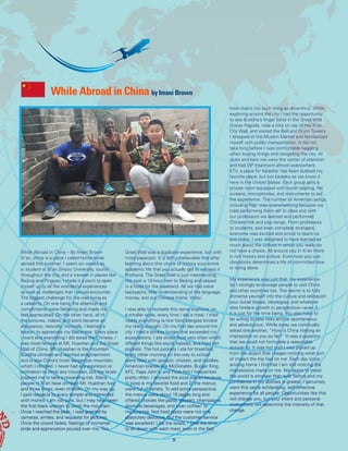 While Abroad in China by Imani Brown
9
While Abroad in China – By Imani Brown
Xi’an, china is a place I called home while
abroad this summer. I spent six weeks as
a: student at Xi’an Shiyou University, tourist
throughout the city, and a traveler in places like
Beijing and Pingyao. I made it a point to open
myself up to all the wonderful experiences
as well as challenges that I would encounter.
The biggest challenge for me was living as
a celebrity. On one hand, the attention and
compliments were flattering and made me
feel appreciated. On the other hand, all of
the pictures, videos, and point became an
annoyance, naturally. Ironically, I learned a
lesson: to appreciate my Blackness. Every place
I went and everything I did awed the Chinese. I
was most famous at Mt. Huashan and the Great
Wall of China. Mt. Huashan is the mountain
Buddha climbed and reached enlightenment
and is also China’s most dangerous mountain;
which I climbed. I never had any aspiration or
inclination to climb any mountain, but the locals
inspired me to take a rewarding risk. Many
people in Xi’an have climbed Mt. Huashan two
and three times, even children. On my way up,
I paid respects to every temple and interacted
with monks. I am not sure, but I may have been
the first black woman to climb the mountain.
Once I reached the peak, I was greeted by
cameras, smiles, and requests for pictures.
Once the crowd faded, feelings of immense
pride and appreciation poured over me. The
Great Wall was a duplicate experience, but with
more paparazzi. It is still unbelievable that after
learning about this chunk of history your entire
academic life that you actually get to witness it
firsthand. The Great Wall is just mesmerizing.
We took a 13-hour train to Beijing and stayed
in a hotel for the weekend. All we had were
backpacks, little understanding of the language,
money, and our Chinese friend, Victor.
I was able to recreate this same euphoria, on
a smaller scale, every time I ate a meal. I tried
nearly everything (a few food allergies limited
my reach though). On my first day around the
city I tried a donkey burger that exceeded my
expectations. I ate street food very often which
offered things like squid, kabobs, and fried hot
pockets. The hot pockets I ate for breakfast
every other morning on the way to school
were filled with spinach, chicken, and noodles.
American brands like McDonalds, Burger King,
KFC, Papa John’s, and Pizza Hut I frequented
pretty often. I enjoyed the pizza places because
1) pizza is my favorite food and 2) the menus
were full of variety. To add some perspective,
the menus were about 15 pages long and
offered choices like pasta, dessert, champagne,
alcoholic beverages, and even coffee! To
my surprise, fast food spots were not only
absolutely delicious, but the customer service
was excellent! Like the locals, I took the time
to sit down with each meal, even in the fast
food chains (no such thing as drive-thru). While
exploring around the city I had the opportunity
to see Buddha’s finger bone in the Great Wild
Goose Pagoda, rode a bike on top of the Xi’an
City Wall, and visited the Bell and Drum Towers.
I shopped at the Muslim Market and familiarized
myself with public transportation. It did not
take long before I was comfortable haggling
when buying things and navigating the city. At
clubs and bars we were the center of attention
and had VIP treatment almost everywhere.
KTV, a place for karaoke, has been dubbed my
favorite place, but not karaoke as we know it
here in the United States. Each group gets a
private room equipped with booth seating, flat
screens, microphones, and instruments to aid
the experience. The number of American songs,
including Rap, was overwhelming because we
tried performing them all! In class and with
our professors we learned and performed
Chinese folk and pop songs. From professors
to students, and even complete strangers,
everyone was excited and proud to teach us
and share. I was delighted to have learned so
much about the culture in which you really do
not have a choice. All around you in Xi’an there
is rich history and culture. Even how you use
chopsticks determines a life of committed love
or dying alone.
My experience was just that, my experience.
So I strongly encourage people to visit China
and other countries too. The secret is to fully
immerse yourself into the culture and relinquish
your social biases, ideologies, and whatever
else hinders growth in perspective—even if
it is just for the time being. You also have to
be willing to take risks and be spontaneous
and adventurous. While away we continually
asked one another, “How is China making an
impression on you so far?” It was a question
that we could not formulate a reasonable
answer to. It was not until I was picked up
from the airport that I began noticing what sort
of impact the trip had on me. Each day since
arriving home I find that I am still noticing the
impressions made on me. My desire to travel
the world is stronger than ever before and my
confidence in my abilities is greater. I genuinely
want this same exhilarating, self-reflective
experience for all people. Opportunities like this
will change you, but your intent and personal
motivations will determine the intensity of that
change.
 