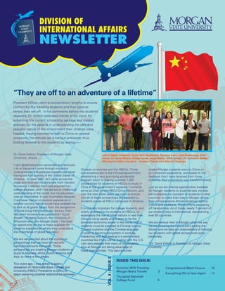 Division of
International Affairs
Newsletter
“They are off to an adventure of a lifetime”
Vol.4:Issue2
President Wilson went to extraordinary lengths to ensure
comfort for the traveling students and their parents
before they set off. In his comments before the students
departed, Dr. Wilson reiterated trends of his vision for
enhancing the current scholarship package and created
avenues for the parents in understanding the safe and
peaceful nature of the environment their children were
headed. Having traveled himself to China on several
occasions, his attitude set a tranquil ambiance; thus
bidding farewell to the students by saying-------
Inside this issue:
Summer 2015 Travelog–
Morgan Bears Travels 2
Thurgood Marshall
College Fund 8
Congressional Black Caucus	 10
Everything Old is New Again 14
Left to Right: Frederick Taylor, Khir Henderspn, Vanessa Kone, Jodi Radebaugh, Ariel
Jones, Dr. David Wilson Ashley Jones, Angel Bailey, Alicia Igodan, Dr. Sumanth Reddy,
Missing but fellow travelers - Josselyn Tabora and Aliyyah Chapman
Chinese universities and the HBCUs. Those
conversations led to the Chinese government
establishing a very promising scholarship
program which is making available 1,000
scholarships for students at HBCUs to study in
China at the government’s expense. I currently
serve as Chair of the HBCU-China Network, and
over the next three years, we want to ensure
that all of these scholarships are awarded to
students across all HBCU campuses in America.
It is critically important for college students, and
utterly a necessity for students at HBCUs, to
experience the rise of other nations in real time.
China is rising rapidly and is soon to be the
dominant economic power in the world. HBCU
students must be exposed to Chinese culture,
Chinese customs and the Chinese language
in order to become competent in working,
interacting with and leading in a world where
countries like China will be rivaling with the U.S.
I am very pleased that many of our students
here at Morgan are taking advantage of
these opportunities. This past summer,
twelve Morgan students went to China on
an immersion experience, and based on the
feedback that I have received from those
students, their experience was transformational.
Just as we are making opportunities available
for Morgan students to study abroad, we also
are increasing our outreach to students in other
countries to make their way to Morgan where
they will experience African American history,
culture and traditions. Those efforts are paying
off handsomely. As of today, nearly 7 percent of
our student body is international, representing
over 65 countries.
We are serious here at Morgan when we say
we are Growing the Future and Leading the
World, and we take our responsibility of imbuing
our students with global perspectives quite
personally.
*Dr. David Wilson is President of Morgan State
University
Dr. David Wilson, President of Morgan State
Univeristy shares……..
I take global education personally and seriously.
I do so because I came through my entire
undergraduate and graduate experiences never
having set foot outside of the United States of
America. In June 1987, as I came across the
stage and received my doctorate from Harvard
University, I realized that I had acquired four
college degrees, and I had gained an intellectual
understanding of the world, but my education
was so incomplete. It was incomplete because
I had never had an immersion experience in
another country, which would have enabled me
to look at all global issues from the perspective
of those living them every day. And so, from
that point forward, every place that I found
myself – Rutgers, Auburn, the University of
Wisconsin and now Morgan State – has been
an opportunity for me to make available for
students experiences where they understand
the importance of global education.
We are very excited about the numerous
partnerships that we have formed with
institutions around the world. Those
partnerships are enabling Morgan students to
study in Australia, Africa, South America and
Asia, to name a few places.
Two years ago, I was asked to lead a
delegation of Historically Black College and
University (HBCU) Presidents to China to
begin exploring possible relationships between
 