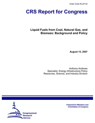 Order Code RL34133
Liquid Fuels from Coal, Natural Gas, and
Biomass: Background and Policy
August 15, 2007
Anthony Andrews
Specialist, Energy Infrastructure Policy
Resources, Science, and Industry Division
 