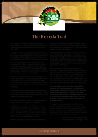 WWW.NETWORKKOKODA.ORG
Honouring their legacy
Honouring their legacy
Honouring their legacyHonouring their legacy Honouring their legacyHonouring their legacy
The Kokoda Trail is one of many jungle shrines
littered with relics of desperate battles fought be-
tween Australian and Japanese soldiers in PNG in
late 1942.
In 1958 the Commonwealth Battles Nomenclature
Committee awarded the Battle Honour ‘Kokoda Trail’
to the 10 Australian battalions and the Papuan In-
fantry Battalion who fought in the Kokoda campaign.
In 1972 the PNG Government accepted the rec-
ommendation of their Geographical Place Names
Committee and officially proclaimed the 130 kilo-
metre native track across the Owen Stanley Ranges
between Owers Corner in Central Province and Koko-
da in Oro Province as the ‘Kokoda Trail’
The trail lay dormant in the minds of Australians
for five decades until Paul Keating became the first
Prime Minister to visit the battlesite on the 50th
anniversary of the Kokoda campaign in 1992. After
falling to his knees and kissing the ground Keating
remarked:
‘This was the place where I believe the depth and
soul of the Australian nation was confirmed. If it was
founded at Gallipoli it was certainly confirmed in the
defence of our homeland here.’
Since then a growing number of young Australians
have trekked in the footsteps of the brave.
A pilgrimage across the Kokoda Trail is unique be-
cause there is no other known challenge in such a
remote jungle environment with such a compelling
story – an experience that allows modern day trek-
kers to conquer their own adversity as the wartime
history of the Kokoda campaign unfolds.
Kokoda, like Gallipoli, is an Australian leadership
laboratory where heroic stories of courage, mate-
ship, sacrifice, endurance, initiative, egalitarianism
and leadership are experienced in a way that has no
equal in today’s civil society.
Trekking Kokoda is almost the complete adventure
experience for young Australian and PNG adventur-
ers. It requires physical stamina and mental tenaci-
ty. The wartime history evokes strong emotions. The
unconditional care and support of local PNG guides
and villagers is humbling. The environment is rug-
ged, remote and pristine.
More importantly the Kokoda pilgrimage has
emerged as a gateway towards re-establishing em-
pathetic relationships between future leaders from
both countries. The Koiari and Orokaiva people who
live along the trail are the custodians of land sa-
cred to our wartime heritage. The emerging Kokoda
trekking industry is providing them with income and
opportunity they could only dream of a decade ago.
Network Kokoda will honour the legacy of our
veterans and wartime carriers by establishing
partnerships with Local, Provincial, and National
Government authorities to support integrated
community development initiatives along the trail;
to establish a Kokoda bursary program for local
students; and to support local educational and
health programs.
‘Those of us now reaching the end of our time
should, continue to see that our children and their
children embrace the notion that the death of the
brave is never in vain and, a good action never lost
to the world while there is but one actor or observer
left to preserve the record of the event’.
Lieutenant-Colonel Phil Rhoden OBE
Isurava Battlesite – 26 August 1988
The Kokoda Trail
 