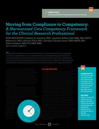 June 201417Clinical Researcher
	 HOME STUDY
	 Achieving Excellence Through Education and Training
LEARNING OBJECTIVE
After reading this article,
participants should be
able to explain the value
of developing a harmo-
nized framework of core
competencies required
for the conduct of
high-quality, safe, and
ethical clinical research.
DISCLOSURES
Stephen A. Sonstein, PhD;
Jonathan Seltzer, MD,
MBA, MA, FACC; Rebecca
Li, PhD; Honorio Silva, MD;
Carolynn Thomas Jones,
DNP, MSPH, RN:
Nothing to Disclose
Esther Daemen, BSN, PG,
PMP, MBA:
Employee of ACRP
Moving from Compliance to Competency:
A Harmonized Core Competency Framework
for the Clinical Research Professional
PEER REVIEWED | Stephen A. Sonstein, PhD | Jonathan Seltzer, MD, MBA, MA, FACC |
Rebecca Li, PhD | Honorio Silva, MD | Carolynn Thomas Jones, DNP, MSPH, RN |
Esther Daemen, BSN, PG, PMP, MBA
[DOI: 10.14524/CR-14-00002R1.1]
Medicines development and clinical research are among the most heavily regulated
activities on a global basis. As our understanding of pathophysiology and therapeutic
intervention has increased, there has been a concomitant increase in the complexity of
clinical trial protocol requirements1
and in the number and complexity of the regulations
and guidelines related to the preclinical and clinical testing of new drugs and devices.2
Quite curiously, though, only very general
requirements and scant detail in the regulatory
authority definitions exist for the criteria required
of the individuals who are responsible for the
conduct of clinical trials with human subjects. Pre-
vious versions of the Declaration of Helsinki3
and
the International Conference on Harmonization’s
Guideline for Good Clinical Practice (ICH GCP)
E64
list only vague requirements for education
and experience.
In most countries, anyone with a medical
license can serve as a principal investigator of a
clinical trial, regardless of whether he/she has
had previous training or experience in clinical
research. Certification programs for principal
investigators (PIs), clinical research coordinators
(CRCs), and clinical research
associates (CRAs) are
held in high regard,
but no formal reg-
ulations define
the educational
or experiential
requirements
for, or mandate
certification in,
the conduct of
clinical trials.
Turning of the Tide
The tide is beginning to turn, however. The latest
version of the Declaration of Helsinki, dated October
2013, now states that “medical research must be
conducted by individuals with appropriate training
and qualifications in clinical research.”3
India has
mandated certification for clinical investigators, but
it is uncertain what competencies such certification
will require. Also, many professional organizations
have developed training programs for individuals
who conduct clinical trials, and some clinical
institutions require clinical research training as a
prerequisite for participation on research teams.5
During the last decade, academic institutions
have developed programs that award advanced
degrees in clinical research, clinical trial manage-
ment, and regulatory affairs.6
Although one can
infer that education and training will enhance the
level of regulatory compliance, we have been unable
to translate this into a measurement of competence.
This is perhaps because there is no systematic
harmonization of job descriptions and performance
outcomes for the many roles that exist in the clinical
research enterprise. Recently, several professional
groups related to the clinical research enterprise
published articles and white papers or presented
content at professional meetings to bring this
message to light.7–10
 