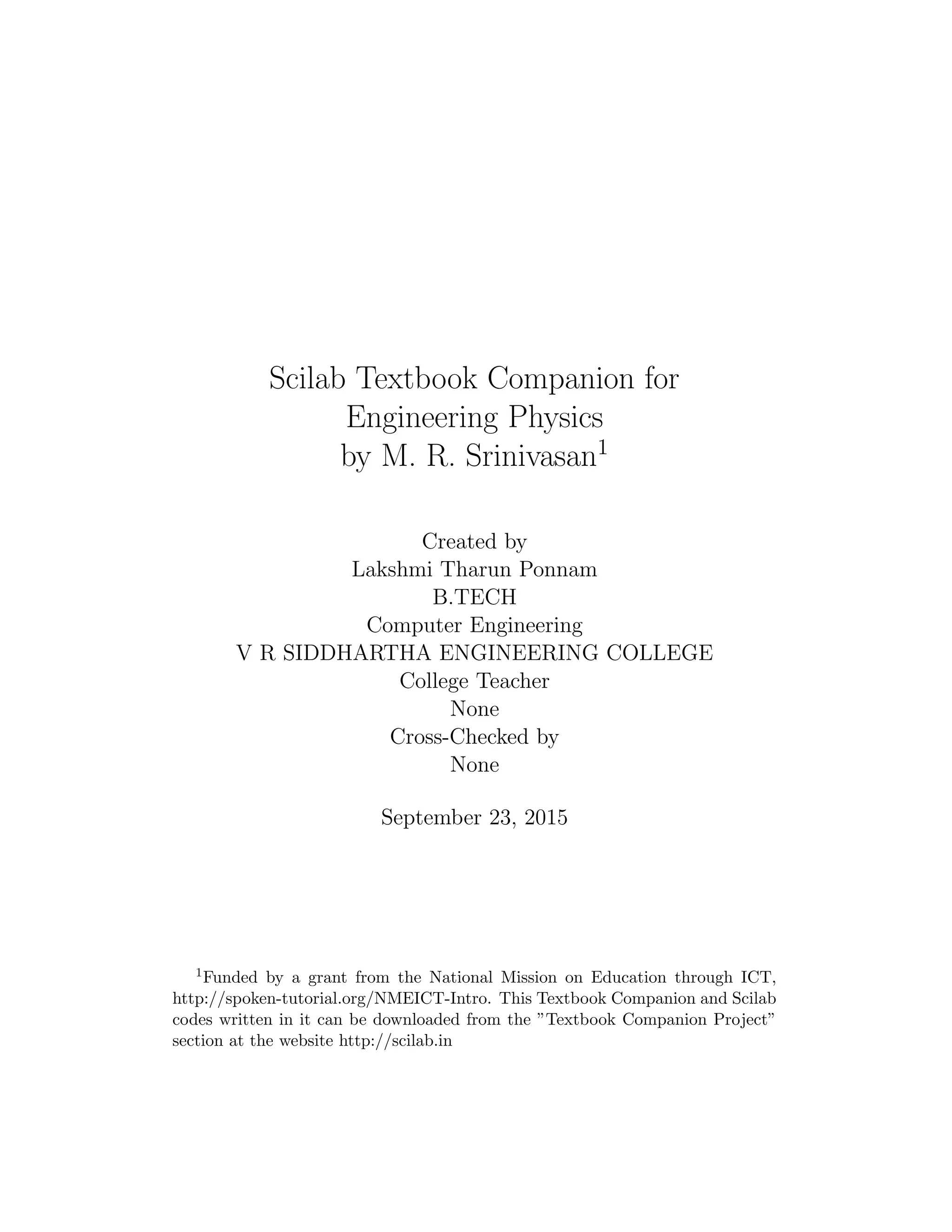 Scilab Textbook Companion for
Engineering Physics
by M. R. Srinivasan1
Created by
Lakshmi Tharun Ponnam
B.TECH
Computer Engineering
V R SIDDHARTHA ENGINEERING COLLEGE
College Teacher
None
Cross-Checked by
None
September 23, 2015
1Funded by a grant from the National Mission on Education through ICT,
http://spoken-tutorial.org/NMEICT-Intro. This Textbook Companion and Scilab
codes written in it can be downloaded from the ”Textbook Companion Project”
section at the website http://scilab.in
 
