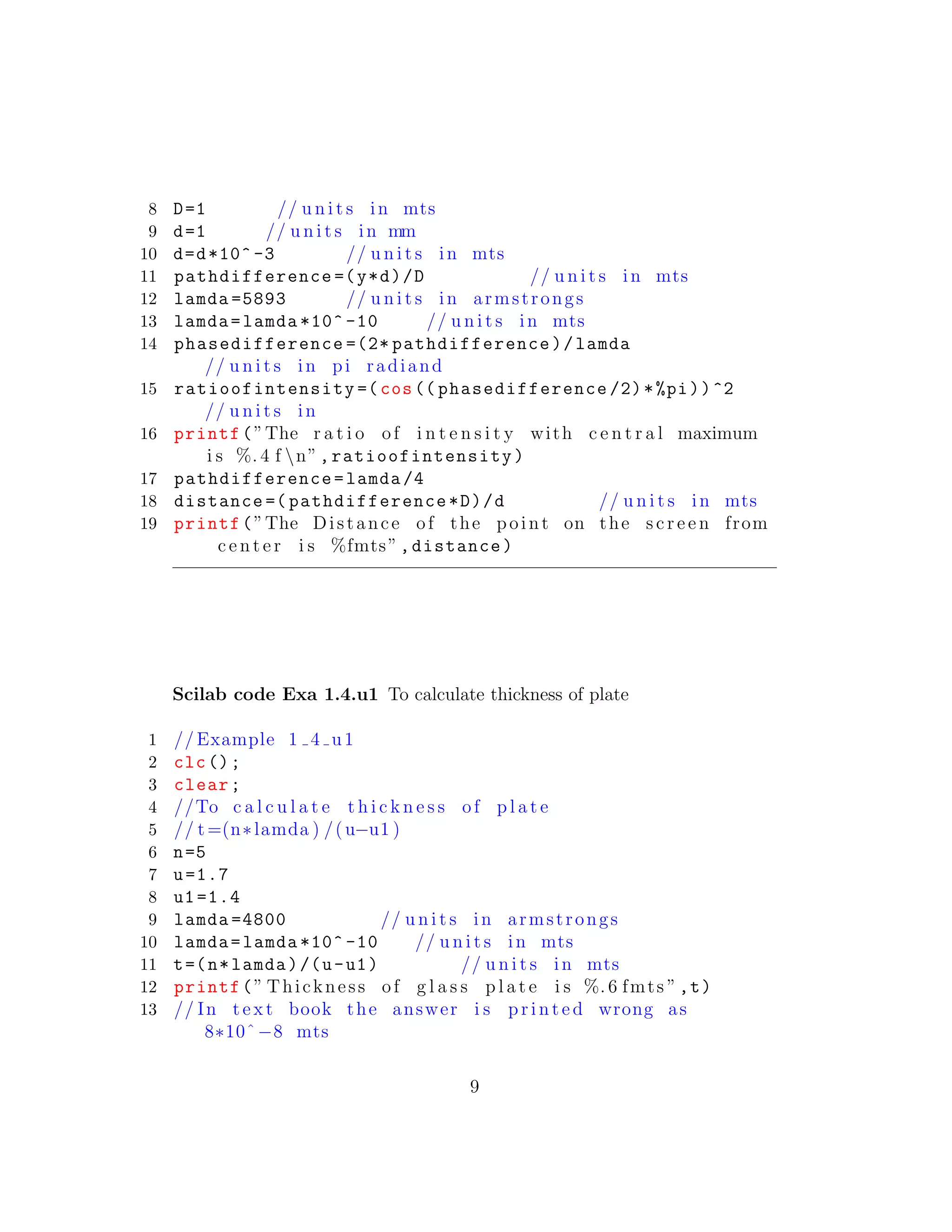 8 D=1 // u n i t s in mts
9 d=1 // u n i t s in mm
10 d=d*10^ -3 // u n i t s in mts
11 pathdifference =(y*d)/D // u n i t s in mts
12 lamda =5893 // u n i t s in armstrongs
13 lamda=lamda *10^ -10 // u n i t s in mts
14 phasedifference =(2* pathdifference)/lamda
// u n i t s in pi radiand
15 ratioofintensity =(cos(( phasedifference /2)*%pi))^2
// u n i t s in
16 printf(”The r a t i o of i n t e n s i t y with c e n t r a l maximum
i s %. 4 f n”,ratioofintensity)
17 pathdifference=lamda /4
18 distance =( pathdifference*D)/d // u n i t s in mts
19 printf(”The Distance of the point on the s c r e e n from
c e n t e r i s %fmts”,distance)
Scilab code Exa 1.4.u1 To calculate thickness of plate
1 // Example 1 4 u1
2 clc();
3 clear;
4 //To c a l c u l a t e t h i c k n e s s of p l a t e
5 // t=(n∗lamda ) /(u−u1 )
6 n=5
7 u=1.7
8 u1=1.4
9 lamda =4800 // u n i t s in armstrongs
10 lamda=lamda *10^ -10 // u n i t s in mts
11 t=(n*lamda)/(u-u1) // u n i t s in mts
12 printf(” Thickness of g l a s s p l a t e i s %. 6 fmts ”,t)
13 // In t e x t book the answer i s p r i n t e d wrong as
8∗10ˆ−8 mts
9
 