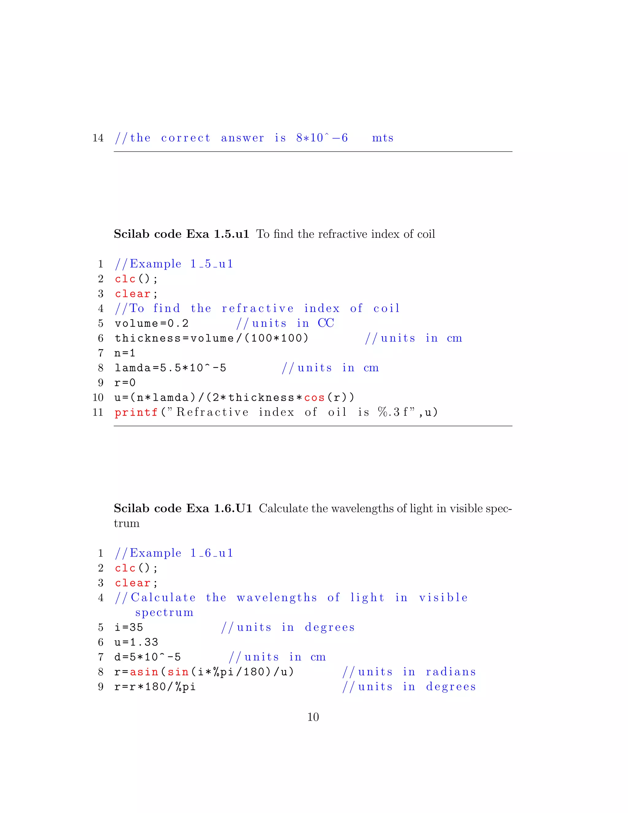 14 // the c o r r e c t answer i s 8∗10ˆ−6 mts
Scilab code Exa 1.5.u1 To ﬁnd the refractive index of coil
1 // Example 1 5 u1
2 clc();
3 clear;
4 //To f i n d the r e f r a c t i v e index of c o i l
5 volume =0.2 // u n i t s in CC
6 thickness=volume /(100*100) // u n i t s in cm
7 n=1
8 lamda =5.5*10^ -5 // u n i t s in cm
9 r=0
10 u=(n*lamda)/(2* thickness*cos(r))
11 printf(” R e f r a c t i v e index of o i l i s %. 3 f ”,u)
Scilab code Exa 1.6.U1 Calculate the wavelengths of light in visible spec-
trum
1 // Example 1 6 u1
2 clc();
3 clear;
4 // C a l c u l a t e the wavelengths of l i g h t in v i s i b l e
spectrum
5 i=35 // u n i t s in d e g r e e s
6 u=1.33
7 d=5*10^ -5 // u n i t s in cm
8 r=asin(sin(i*%pi /180)/u) // u n i t s in r a d i a n s
9 r=r*180/ %pi // u n i t s in d e g r e e s
10
 