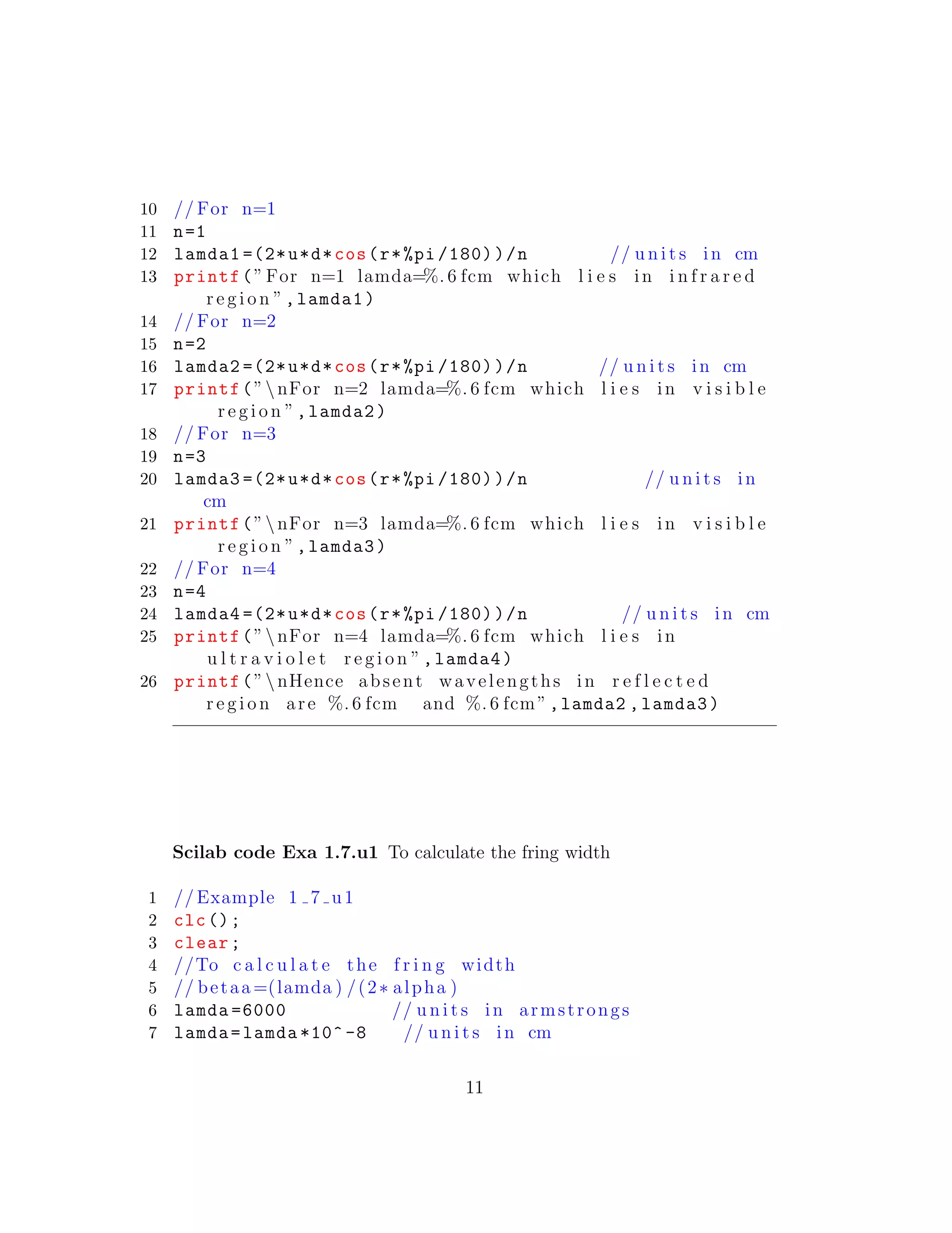 10 // For n=1
11 n=1
12 lamda1 =(2*u*d*cos(r*%pi /180))/n // u n i t s in cm
13 printf(”For n=1 lamda=%. 6 fcm which l i e s in i n f r a r e d
r e g i o n ”,lamda1)
14 // For n=2
15 n=2
16 lamda2 =(2*u*d*cos(r*%pi /180))/n // u n i t s in cm
17 printf(”nFor n=2 lamda=%. 6 fcm which l i e s in v i s i b l e
r e g i o n ”,lamda2)
18 // For n=3
19 n=3
20 lamda3 =(2*u*d*cos(r*%pi /180))/n // u n i t s in
cm
21 printf(”nFor n=3 lamda=%. 6 fcm which l i e s in v i s i b l e
r e g i o n ”,lamda3)
22 // For n=4
23 n=4
24 lamda4 =(2*u*d*cos(r*%pi /180))/n // u n i t s in cm
25 printf(”nFor n=4 lamda=%. 6 fcm which l i e s in
u l t r a v i o l e t r e g i o n ”,lamda4)
26 printf(”nHence absent wavelengths in r e f l e c t e d
r e g i o n are %. 6 fcm and %. 6 fcm”,lamda2 ,lamda3)
Scilab code Exa 1.7.u1 To calculate the fring width
1 // Example 1 7 u1
2 clc();
3 clear;
4 //To c a l c u l a t e the f r i n g width
5 // betaa =(lamda ) /(2∗ alpha )
6 lamda =6000 // u n i t s in armstrongs
7 lamda=lamda *10^ -8 // u n i t s in cm
11
 