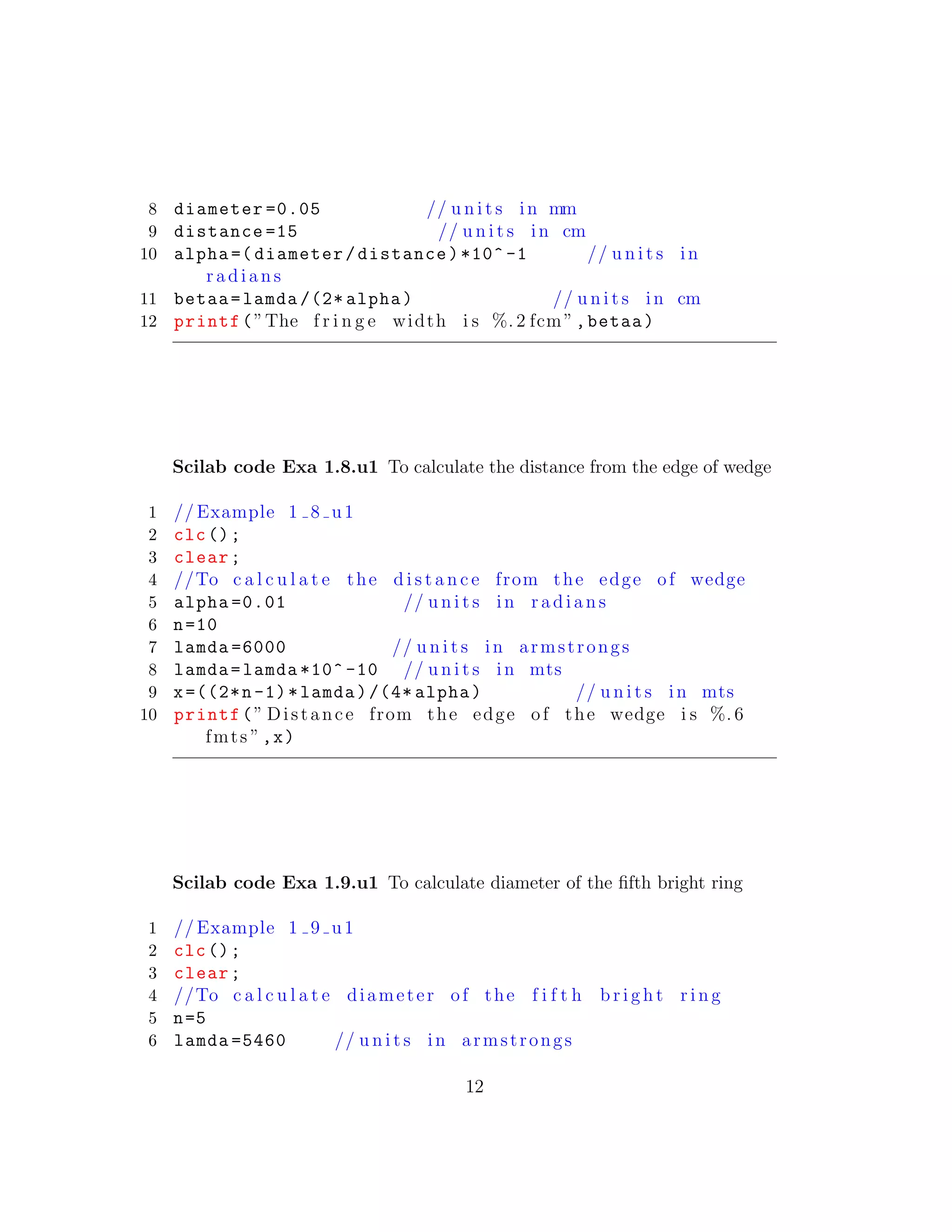 8 diameter =0.05 // u n i t s in mm
9 distance =15 // u n i t s in cm
10 alpha =( diameter/distance)*10^ -1 // u n i t s in
r a d i a n s
11 betaa=lamda /(2* alpha) // u n i t s in cm
12 printf(”The f r i n g e width i s %. 2 fcm”,betaa)
Scilab code Exa 1.8.u1 To calculate the distance from the edge of wedge
1 // Example 1 8 u1
2 clc();
3 clear;
4 //To c a l c u l a t e the d i s t a n c e from the edge of wedge
5 alpha =0.01 // u n i t s in r a d i a n s
6 n=10
7 lamda =6000 // u n i t s in armstrongs
8 lamda=lamda *10^ -10 // u n i t s in mts
9 x=((2*n-1)*lamda)/(4* alpha) // u n i t s in mts
10 printf(” Distance from the edge of the wedge i s %. 6
fmts ”,x)
Scilab code Exa 1.9.u1 To calculate diameter of the ﬁfth bright ring
1 // Example 1 9 u1
2 clc();
3 clear;
4 //To c a l c u l a t e diameter of the f i f t h b r i g h t r i n g
5 n=5
6 lamda =5460 // u n i t s in armstrongs
12
 