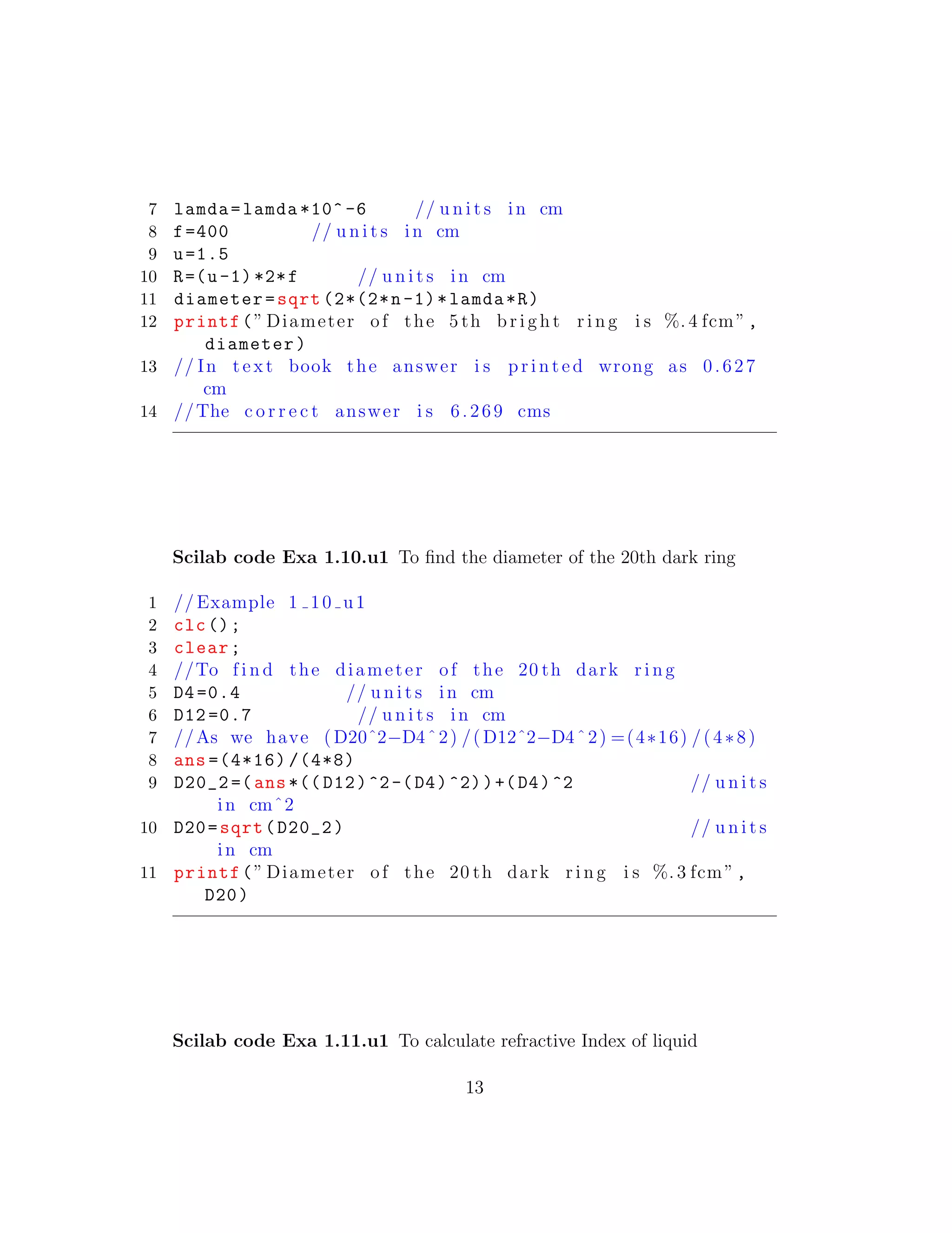 7 lamda=lamda *10^ -6 // u n i t s in cm
8 f=400 // u n i t s in cm
9 u=1.5
10 R=(u-1) *2*f // u n i t s in cm
11 diameter=sqrt (2*(2*n-1)*lamda*R)
12 printf(” Diameter of the 5 th b r i g h t r i n g i s %. 4 fcm”,
diameter)
13 // In t e x t book the answer i s p r i n t e d wrong as 0.627
cm
14 //The c o r r e c t answer i s 6.269 cms
Scilab code Exa 1.10.u1 To ﬁnd the diameter of the 20th dark ring
1 // Example 1 10 u1
2 clc();
3 clear;
4 //To f i n d the diameter of the 20 th dark r i n g
5 D4=0.4 // u n i t s in cm
6 D12 =0.7 // u n i t s in cm
7 //As we have (D20ˆ2−D4ˆ2) /( D12ˆ2−D4ˆ2) =(4∗16) /(4∗8)
8 ans =(4*16) /(4*8)
9 D20_2 =(ans *(( D12)^2-(D4)^2))+(D4)^2 // u n i t s
in cmˆ2
10 D20=sqrt(D20_2) // u n i t s
in cm
11 printf(” Diameter of the 20 th dark r i n g i s %. 3 fcm”,
D20)
Scilab code Exa 1.11.u1 To calculate refractive Index of liquid
13
 