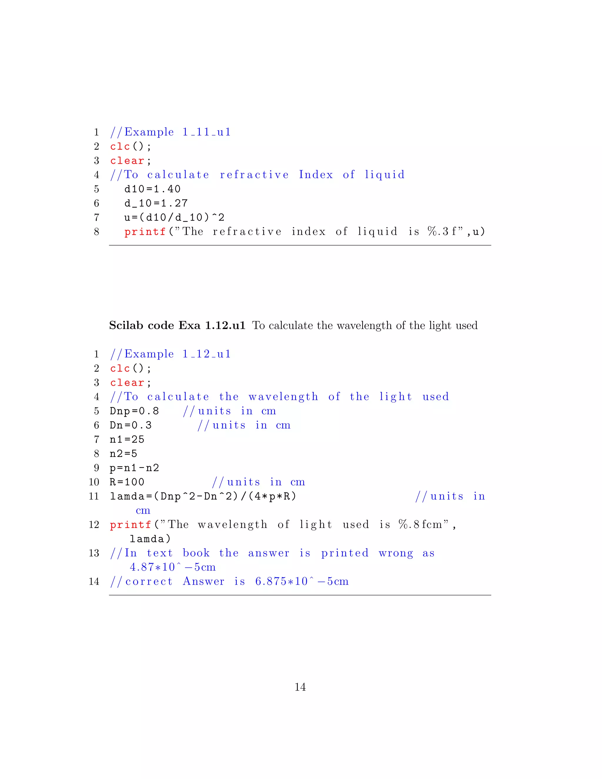 1 // Example 1 11 u1
2 clc();
3 clear;
4 //To c a l c u l a t e r e f r a c t i v e Index of l i q u i d
5 d10 =1.40
6 d_10 =1.27
7 u=(d10/d_10)^2
8 printf(”The r e f r a c t i v e index of l i q u i d i s %. 3 f ”,u)
Scilab code Exa 1.12.u1 To calculate the wavelength of the light used
1 // Example 1 12 u1
2 clc();
3 clear;
4 //To c a l c u l a t e the wavelength of the l i g h t used
5 Dnp =0.8 // u n i t s in cm
6 Dn=0.3 // u n i t s in cm
7 n1=25
8 n2=5
9 p=n1 -n2
10 R=100 // u n i t s in cm
11 lamda =(Dnp^2-Dn^2) /(4*p*R) // u n i t s in
cm
12 printf(”The wavelength of l i g h t used i s %. 8 fcm”,
lamda)
13 // In t e x t book the answer i s p r i n t e d wrong as
4.87∗10ˆ −5cm
14 // c o r r e c t Answer i s 6.875∗10ˆ −5cm
14
 
