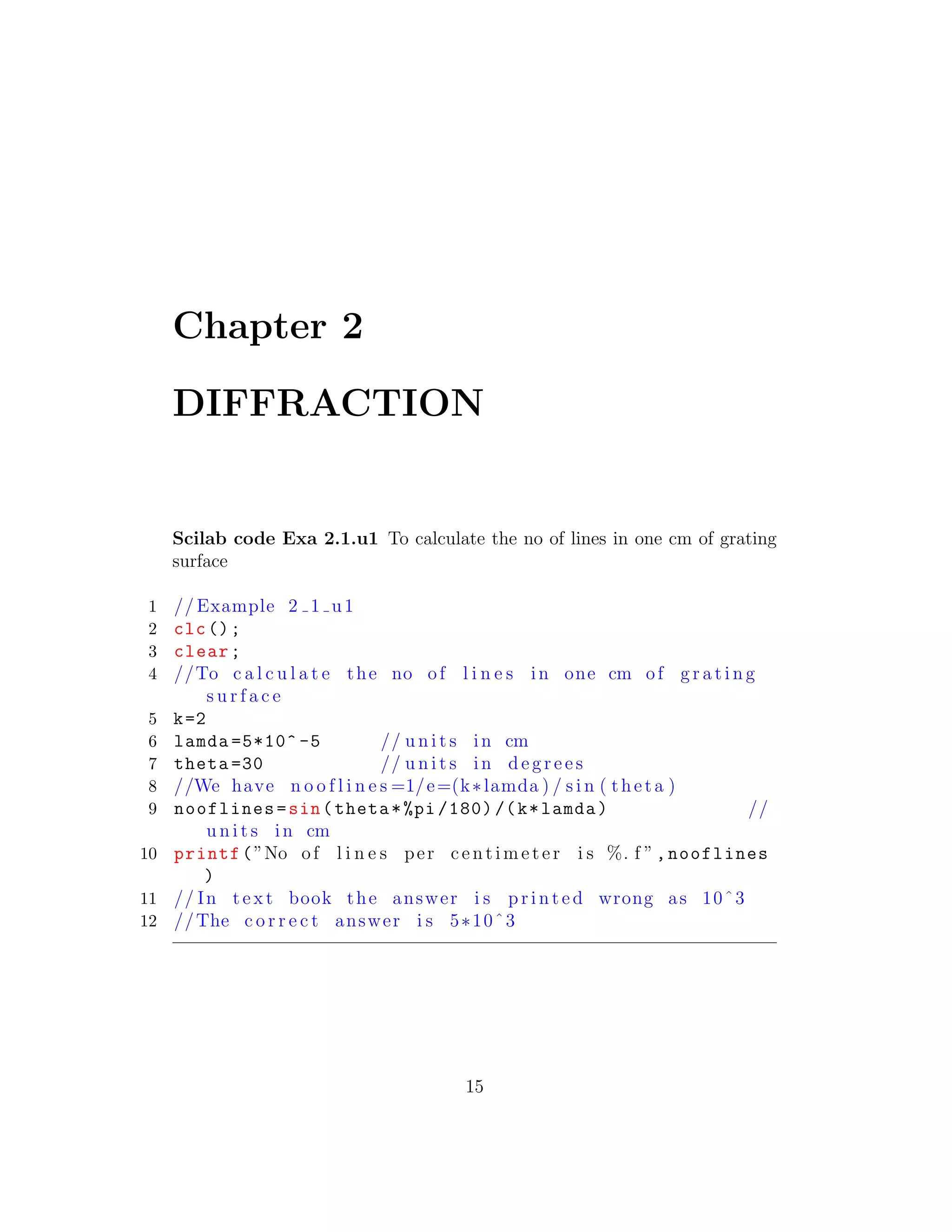 Chapter 2
DIFFRACTION
Scilab code Exa 2.1.u1 To calculate the no of lines in one cm of grating
surface
1 // Example 2 1 u1
2 clc();
3 clear;
4 //To c a l c u l a t e the no of l i n e s in one cm of g r a t i n g
s u r f a c e
5 k=2
6 lamda =5*10^ -5 // u n i t s in cm
7 theta =30 // u n i t s in d e g r e e s
8 //We have n o o f l i n e s =1/e=(k∗lamda ) / s i n ( theta )
9 nooflines=sin(theta*%pi /180) /(k*lamda) //
u n i t s in cm
10 printf(”No of l i n e s per c e n t i me t e r i s %. f ”,nooflines
)
11 // In t e x t book the answer i s p r i n t e d wrong as 10ˆ3
12 //The c o r r e c t answer i s 5∗10ˆ3
15
 
