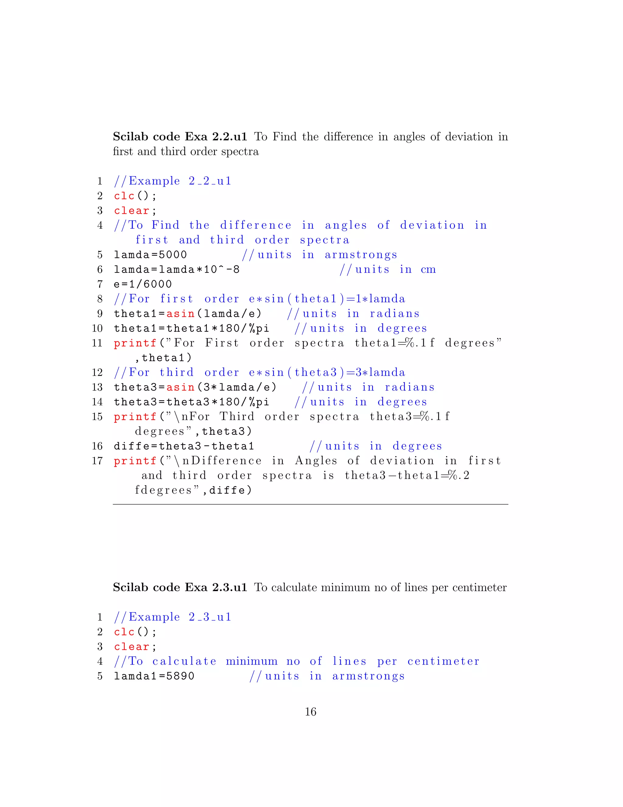 Scilab code Exa 2.2.u1 To Find the diﬀerence in angles of deviation in
ﬁrst and third order spectra
1 // Example 2 2 u1
2 clc();
3 clear;
4 //To Find the d i f f e r e n c e in a n g l e s of d e v i a t i o n in
f i r s t and t h i r d order s p e c t r a
5 lamda =5000 // u n i t s in armstrongs
6 lamda=lamda *10^ -8 // u n i t s in cm
7 e=1/6000
8 // For f i r s t order e∗ s i n ( theta1 )=1∗lamda
9 theta1=asin(lamda/e) // u n i t s in r a d i a n s
10 theta1=theta1 *180/ %pi // u n i t s in d e g r e e s
11 printf(”For F i r s t order s p e c t r a theta1=%. 1 f d e g r e e s ”
,theta1)
12 // For t h i r d order e ∗ s i n ( theta3 )=3∗lamda
13 theta3=asin (3* lamda/e) // u n i t s in r a d i a n s
14 theta3=theta3 *180/ %pi // u n i t s in d e g r e e s
15 printf(”nFor Third order s p e c t r a theta3=%. 1 f
d e g r e e s ”,theta3)
16 diffe=theta3 -theta1 // u n i t s in d e g r e e s
17 printf(” n D i f f e r e n c e in Angles of d e v i a t i o n in f i r s t
and t h i r d order s p e c t r a i s theta3 −theta1=%. 2
f d e g r e e s ”,diffe)
Scilab code Exa 2.3.u1 To calculate minimum no of lines per centimeter
1 // Example 2 3 u1
2 clc();
3 clear;
4 //To c a l c u l a t e minimum no of l i n e s per c e n ti m e t e r
5 lamda1 =5890 // u n i t s in armstrongs
16
 
