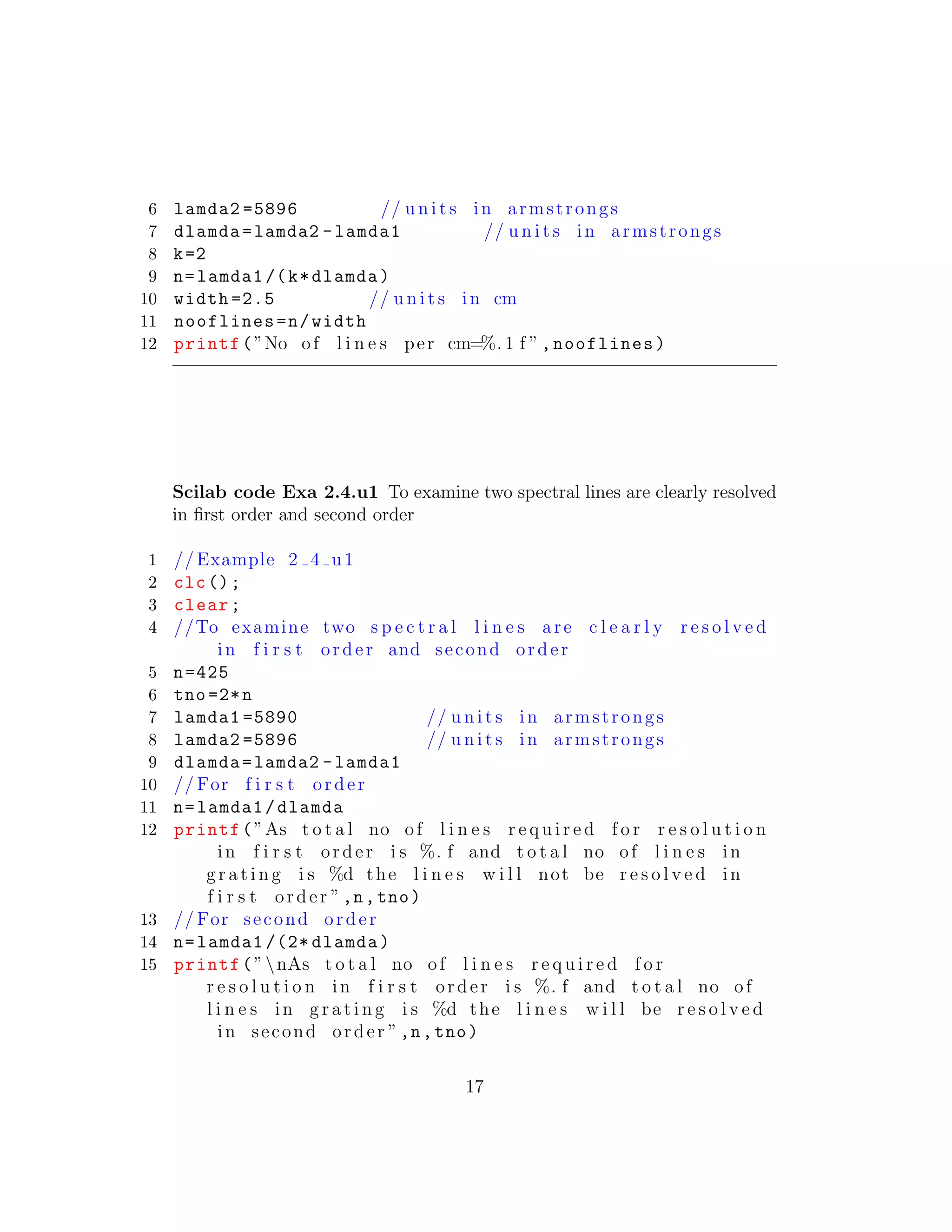 6 lamda2 =5896 // u n i t s in armstrongs
7 dlamda=lamda2 -lamda1 // u n i t s in armstrongs
8 k=2
9 n=lamda1 /(k*dlamda)
10 width =2.5 // u n i t s in cm
11 nooflines=n/width
12 printf(”No of l i n e s per cm=%. 1 f ”,nooflines)
Scilab code Exa 2.4.u1 To examine two spectral lines are clearly resolved
in ﬁrst order and second order
1 // Example 2 4 u1
2 clc();
3 clear;
4 //To examine two s p e c t r a l l i n e s are c l e a r l y r e s o l v e d
in f i r s t order and second order
5 n=425
6 tno =2*n
7 lamda1 =5890 // u n i t s in armstrongs
8 lamda2 =5896 // u n i t s in armstrongs
9 dlamda=lamda2 -lamda1
10 // For f i r s t order
11 n=lamda1/dlamda
12 printf(”As t o t a l no of l i n e s r e q u i r e d f o r r e s o l u t i o n
in f i r s t order i s %. f and t o t a l no of l i n e s in
g r a t i n g i s %d the l i n e s w i l l not be r e s o l v e d in
f i r s t order ”,n,tno)
13 // For second order
14 n=lamda1 /(2* dlamda)
15 printf(”nAs t o t a l no of l i n e s r e q u i r e d f o r
r e s o l u t i o n in f i r s t order i s %. f and t o t a l no of
l i n e s in g r a t i n g i s %d the l i n e s w i l l be r e s o l v e d
in second order ”,n,tno)
17
 