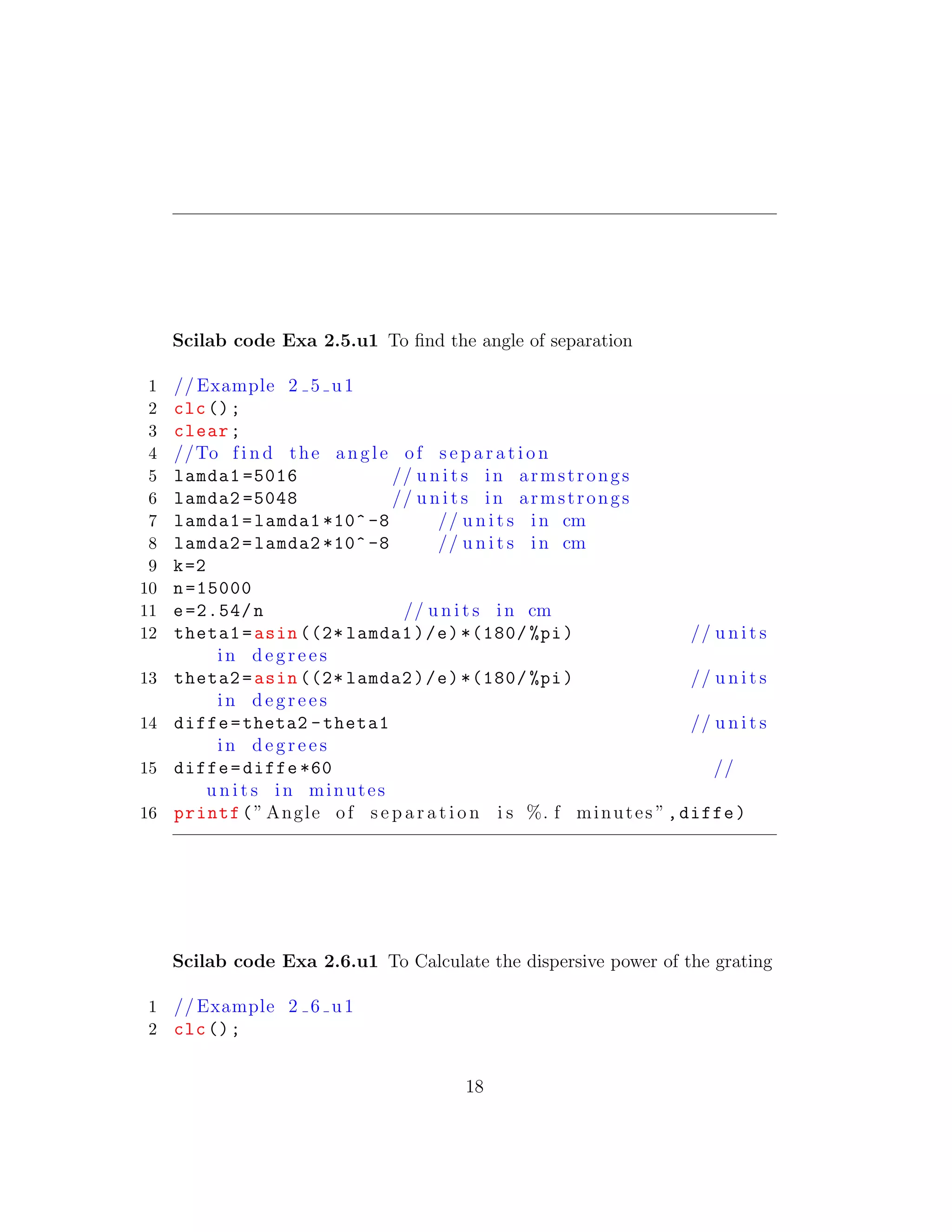 Scilab code Exa 2.5.u1 To ﬁnd the angle of separation
1 // Example 2 5 u1
2 clc();
3 clear;
4 //To f i n d the angle of s e p a r a t i o n
5 lamda1 =5016 // u n i t s in armstrongs
6 lamda2 =5048 // u n i t s in armstrongs
7 lamda1=lamda1 *10^ -8 // u n i t s in cm
8 lamda2=lamda2 *10^ -8 // u n i t s in cm
9 k=2
10 n=15000
11 e=2.54/n // u n i t s in cm
12 theta1=asin ((2* lamda1)/e)*(180/ %pi) // u n i t s
in d e g r e e s
13 theta2=asin ((2* lamda2)/e)*(180/ %pi) // u n i t s
in d e g r e e s
14 diffe=theta2 -theta1 // u n i t s
in d e g r e e s
15 diffe=diffe *60 //
u n i t s in minutes
16 printf(” Angle of s e p a r a t i o n i s %. f minutes ”,diffe)
Scilab code Exa 2.6.u1 To Calculate the dispersive power of the grating
1 // Example 2 6 u1
2 clc();
18
 
