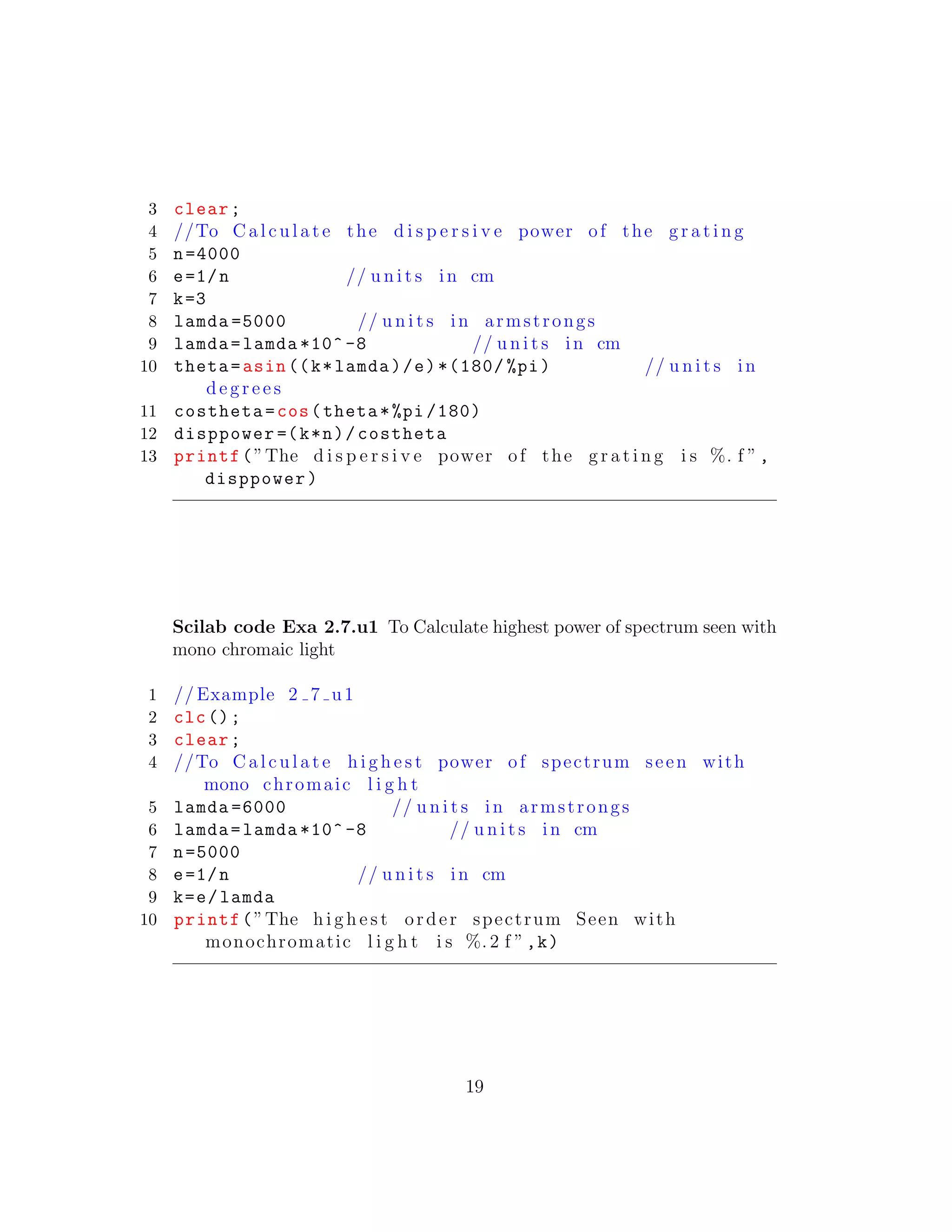 3 clear;
4 //To C a l c u l a t e the d i s p e r s i v e power of the g r a t i n g
5 n=4000
6 e=1/n // u n i t s in cm
7 k=3
8 lamda =5000 // u n i t s in armstrongs
9 lamda=lamda *10^ -8 // u n i t s in cm
10 theta=asin ((k*lamda)/e)*(180/ %pi) // u n i t s in
d e g r e e s
11 costheta=cos(theta*%pi /180)
12 disppower =(k*n)/costheta
13 printf(”The d i s p e r s i v e power of the g r a t i n g i s %. f ”,
disppower)
Scilab code Exa 2.7.u1 To Calculate highest power of spectrum seen with
mono chromaic light
1 // Example 2 7 u1
2 clc();
3 clear;
4 //To C a l c u l a t e h i g h e s t power of spectrum seen with
mono chromaic l i g h t
5 lamda =6000 // u n i t s in armstrongs
6 lamda=lamda *10^ -8 // u n i t s in cm
7 n=5000
8 e=1/n // u n i t s in cm
9 k=e/lamda
10 printf(”The h i g h e s t order spectrum Seen with
monochromatic l i g h t i s %. 2 f ”,k)
19
 