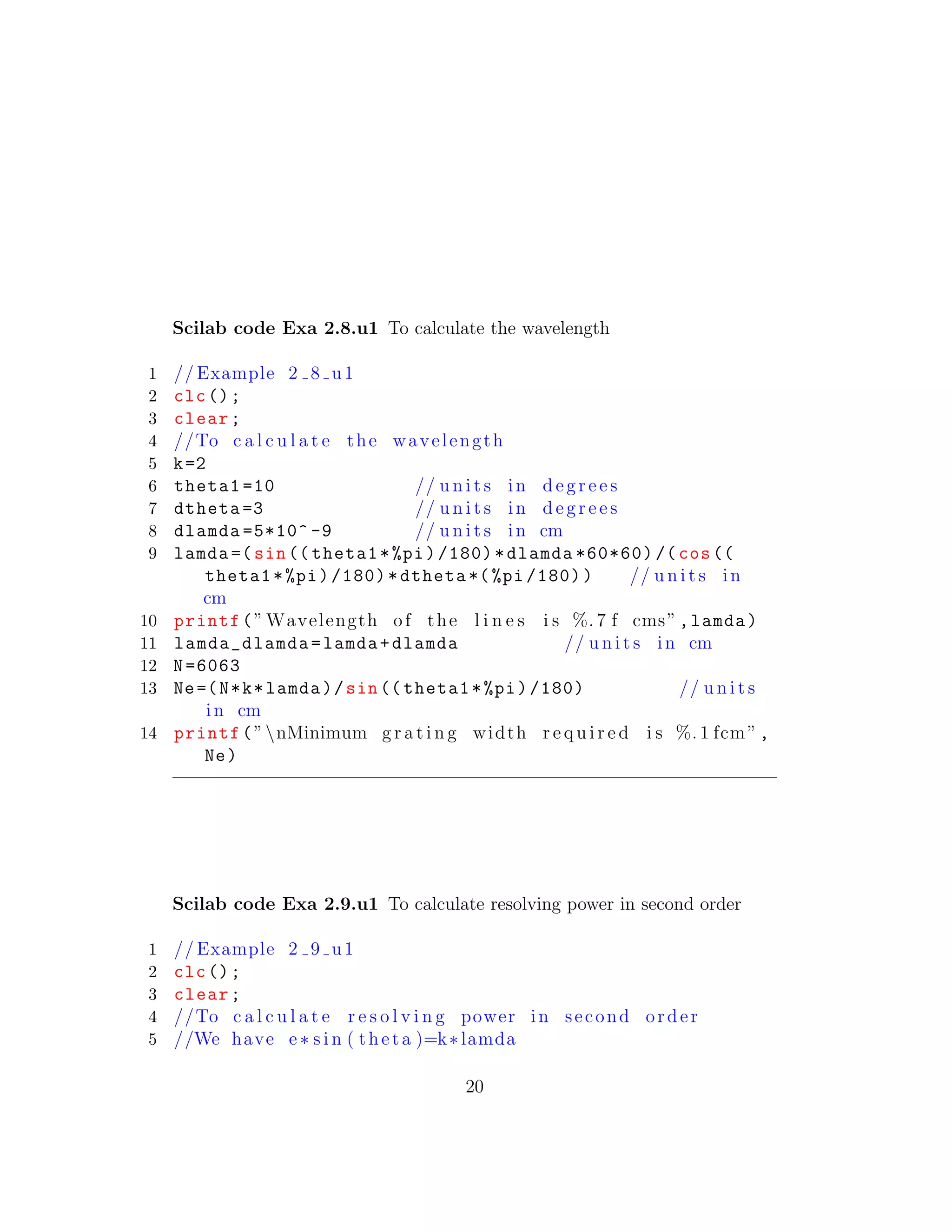 Scilab code Exa 2.8.u1 To calculate the wavelength
1 // Example 2 8 u1
2 clc();
3 clear;
4 //To c a l c u l a t e the wavelength
5 k=2
6 theta1 =10 // u n i t s in d e g r e e s
7 dtheta =3 // u n i t s in d e g r e e s
8 dlamda =5*10^ -9 // u n i t s in cm
9 lamda =(sin(( theta1*%pi)/180)*dlamda *60*60) /(cos((
theta1*%pi)/180)*dtheta *(%pi /180)) // u n i t s in
cm
10 printf(” Wavelength of the l i n e s i s %. 7 f cms”,lamda)
11 lamda_dlamda=lamda+dlamda // u n i t s in cm
12 N=6063
13 Ne=(N*k*lamda)/sin(( theta1*%pi)/180) // u n i t s
in cm
14 printf(”nMinimum g r a t i n g width r e q u i r e d i s %. 1 fcm”,
Ne)
Scilab code Exa 2.9.u1 To calculate resolving power in second order
1 // Example 2 9 u1
2 clc();
3 clear;
4 //To c a l c u l a t e r e s o l v i n g power in second order
5 //We have e∗ s i n ( theta )=k∗lamda
20
 