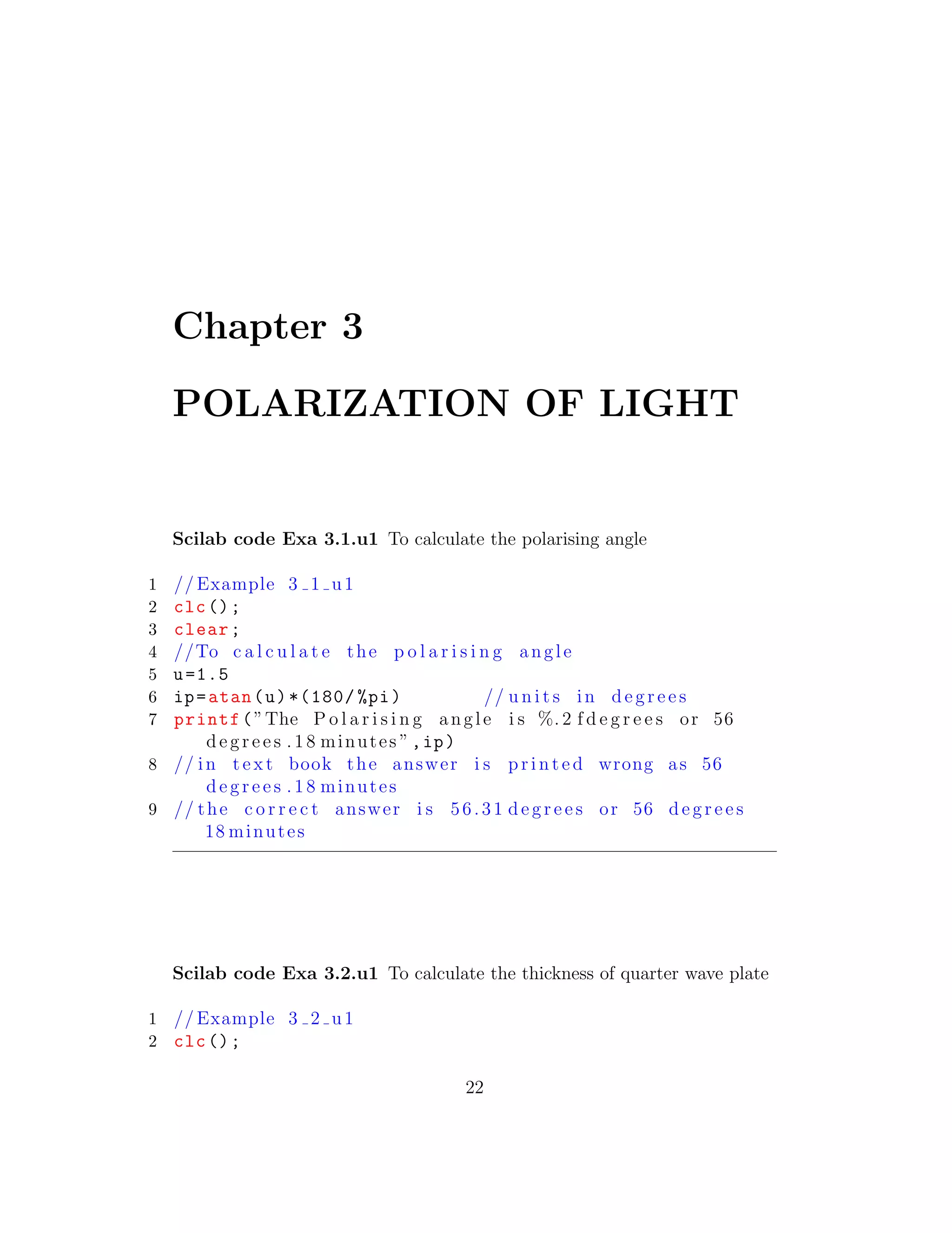 Chapter 3
POLARIZATION OF LIGHT
Scilab code Exa 3.1.u1 To calculate the polarising angle
1 // Example 3 1 u1
2 clc();
3 clear;
4 //To c a l c u l a t e the p o l a r i s i n g angle
5 u=1.5
6 ip=atan(u)*(180/ %pi) // u n i t s in d e g r e e s
7 printf(”The P o l a r i s i n g angle i s %. 2 f d e g r e e s or 56
d e g r e e s .18 minutes ”,ip)
8 // in t e x t book the answer i s p r i n t e d wrong as 56
d e g r e e s .18 minutes
9 // the c o r r e c t answer i s 56.31 d e g r e e s or 56 d e g r e e s
18 minutes
Scilab code Exa 3.2.u1 To calculate the thickness of quarter wave plate
1 // Example 3 2 u1
2 clc();
22
 