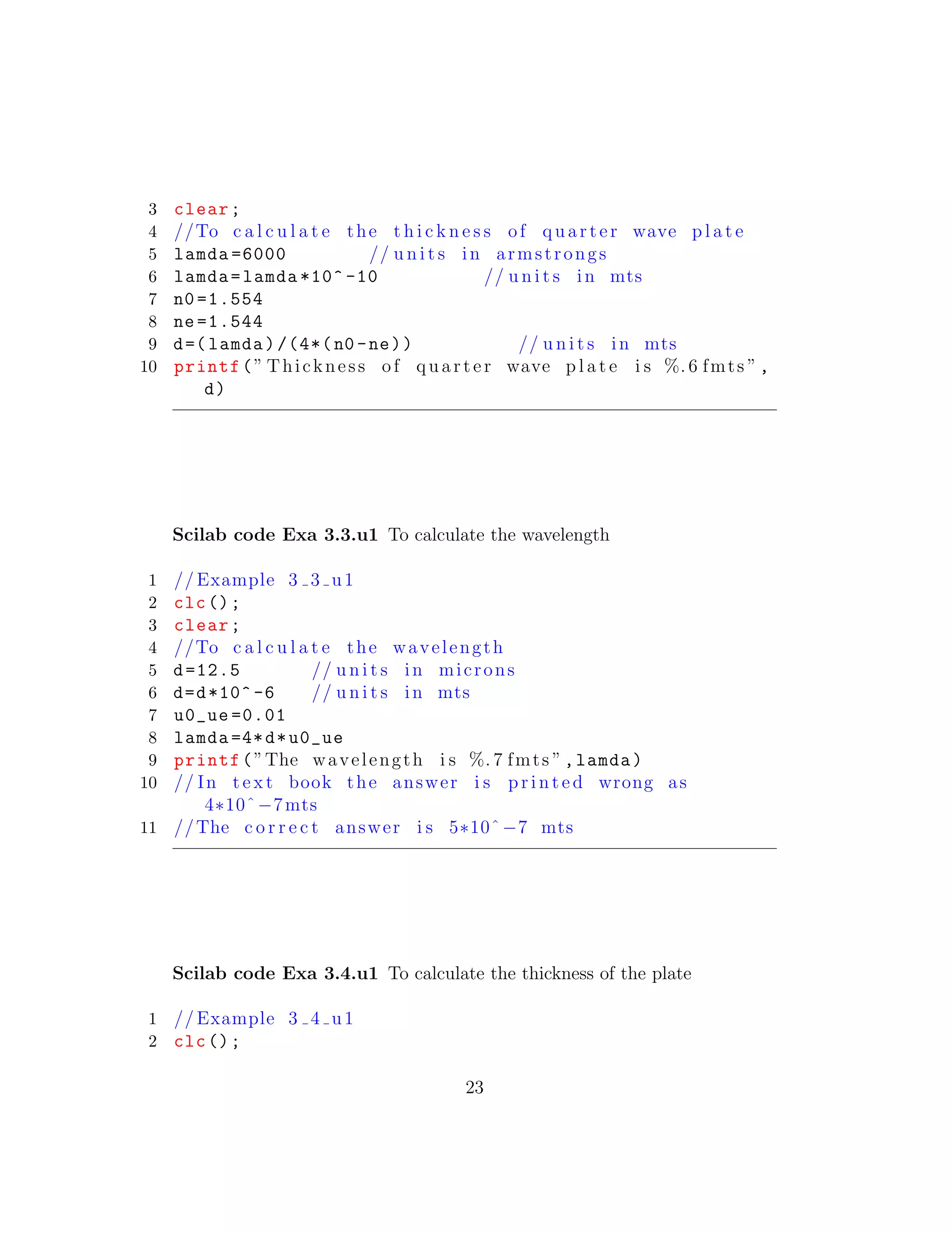 3 clear;
4 //To c a l c u l a t e the t h i c k n e s s of quarter wave p l a t e
5 lamda =6000 // u n i t s in armstrongs
6 lamda=lamda *10^ -10 // u n i t s in mts
7 n0 =1.554
8 ne =1.544
9 d=( lamda)/(4*(n0 -ne)) // u n i t s in mts
10 printf(” Thickness of quarter wave p l a t e i s %. 6 fmts ”,
d)
Scilab code Exa 3.3.u1 To calculate the wavelength
1 // Example 3 3 u1
2 clc();
3 clear;
4 //To c a l c u l a t e the wavelength
5 d=12.5 // u n i t s in microns
6 d=d*10^ -6 // u n i t s in mts
7 u0_ue =0.01
8 lamda =4*d*u0_ue
9 printf(”The wavelength i s %. 7 fmts ”,lamda)
10 // In t e x t book the answer i s p r i n t e d wrong as
4∗10ˆ−7mts
11 //The c o r r e c t answer i s 5∗10ˆ−7 mts
Scilab code Exa 3.4.u1 To calculate the thickness of the plate
1 // Example 3 4 u1
2 clc();
23
 