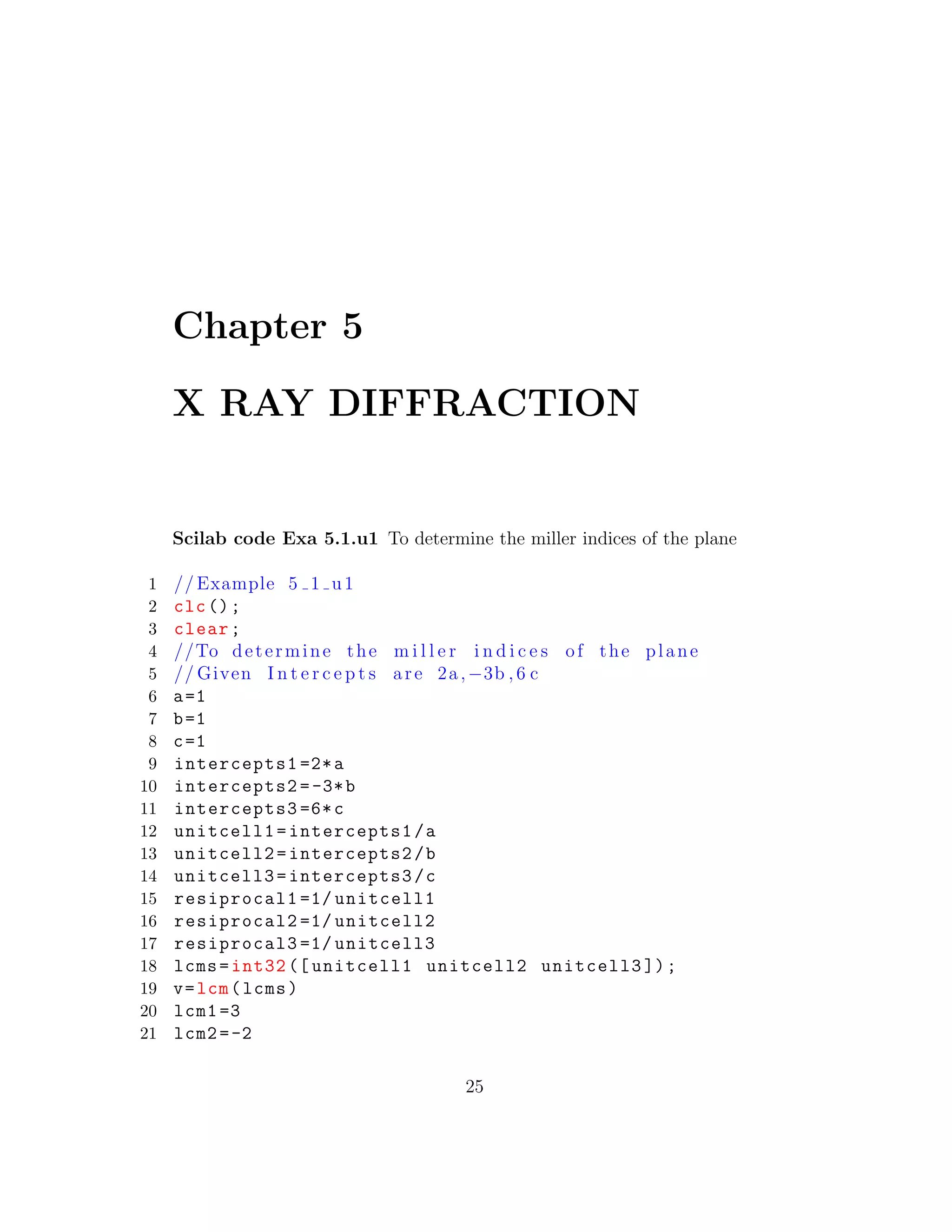 Chapter 5
X RAY DIFFRACTION
Scilab code Exa 5.1.u1 To determine the miller indices of the plane
1 // Example 5 1 u1
2 clc();
3 clear;
4 //To determine the m i l l e r i n d i c e s of the plane
5 // Given I n t e r c e p t s are 2a,−3b , 6 c
6 a=1
7 b=1
8 c=1
9 intercepts1 =2*a
10 intercepts2 =-3*b
11 intercepts3 =6*c
12 unitcell1=intercepts1/a
13 unitcell2=intercepts2/b
14 unitcell3=intercepts3/c
15 resiprocal1 =1/ unitcell1
16 resiprocal2 =1/ unitcell2
17 resiprocal3 =1/ unitcell3
18 lcms=int32 ([ unitcell1 unitcell2 unitcell3 ]);
19 v=lcm(lcms)
20 lcm1 =3
21 lcm2=-2
25
 
