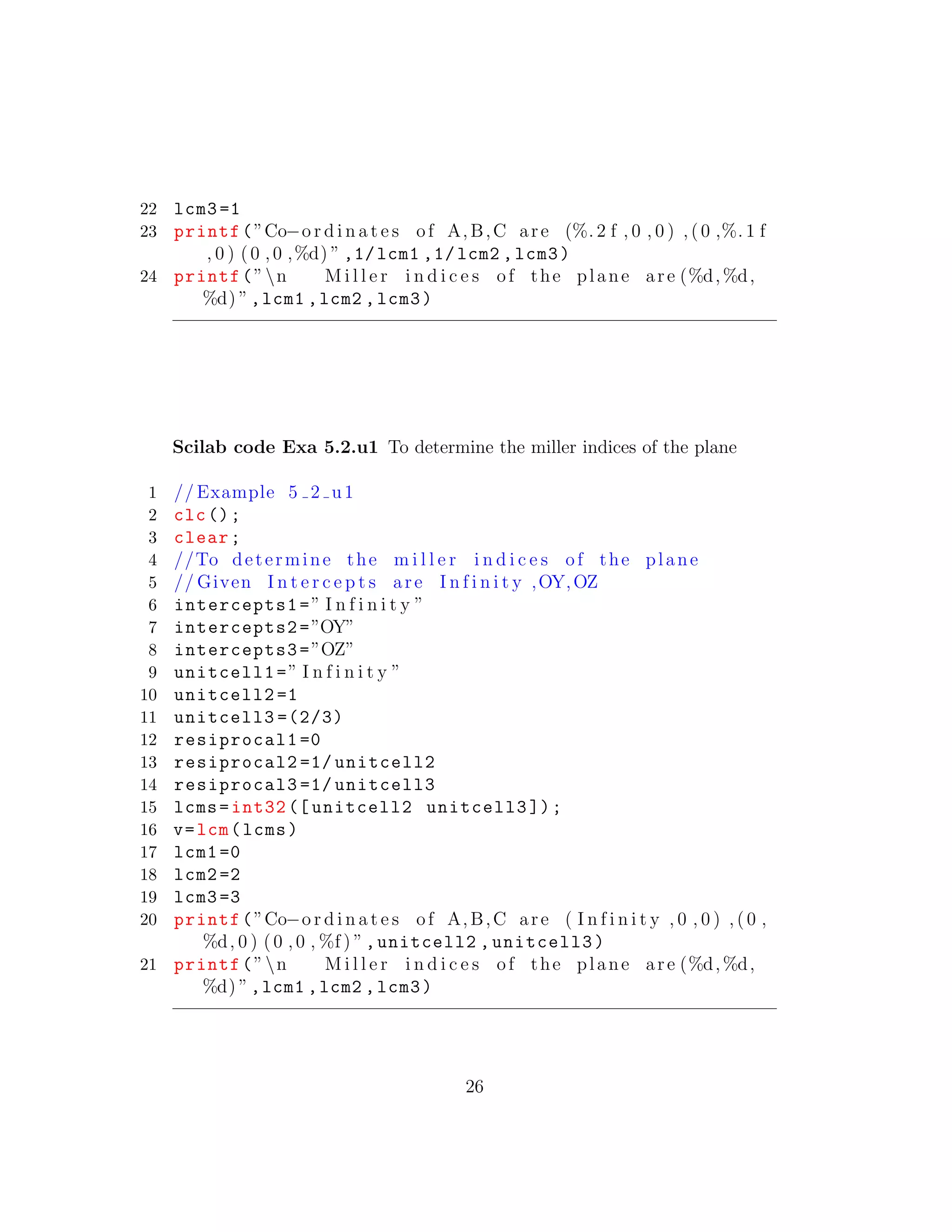 22 lcm3 =1
23 printf(”Co−o r d i n a t e s of A,B,C are (%. 2 f , 0 , 0 ) , (0 ,%. 1 f
, 0 ) (0 ,0 ,%d) ” ,1/lcm1 ,1/lcm2 ,lcm3)
24 printf(”n M i l l e r i n d i c e s of the plane are (%d,%d,
%d) ”,lcm1 ,lcm2 ,lcm3)
Scilab code Exa 5.2.u1 To determine the miller indices of the plane
1 // Example 5 2 u1
2 clc();
3 clear;
4 //To determine the m i l l e r i n d i c e s of the plane
5 // Given I n t e r c e p t s are I n f i n i t y ,OY,OZ
6 intercepts1=” I n f i n i t y ”
7 intercepts2=”OY”
8 intercepts3=”OZ”
9 unitcell1=” I n f i n i t y ”
10 unitcell2 =1
11 unitcell3 =(2/3)
12 resiprocal1 =0
13 resiprocal2 =1/ unitcell2
14 resiprocal3 =1/ unitcell3
15 lcms=int32 ([ unitcell2 unitcell3 ]);
16 v=lcm(lcms)
17 lcm1 =0
18 lcm2 =2
19 lcm3 =3
20 printf(”Co−o r d i n a t e s of A,B,C are ( I n f i n i t y , 0 , 0 ) ,( 0 ,
%d, 0 ) (0 ,0 , %f ) ”,unitcell2 ,unitcell3)
21 printf(”n M i l l e r i n d i c e s of the plane are (%d,%d,
%d) ”,lcm1 ,lcm2 ,lcm3)
26
 