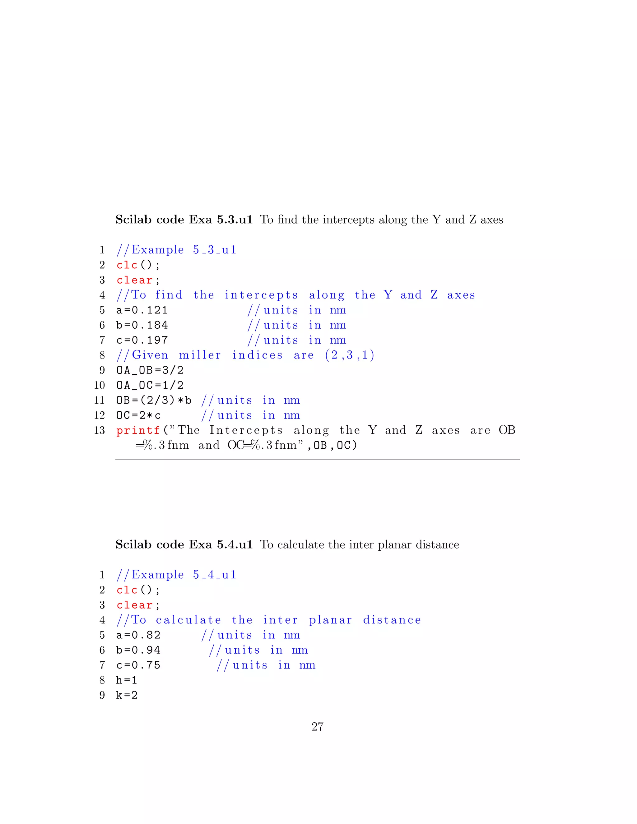Scilab code Exa 5.3.u1 To ﬁnd the intercepts along the Y and Z axes
1 // Example 5 3 u1
2 clc();
3 clear;
4 //To f i n d the i n t e r c e p t s along the Y and Z axes
5 a=0.121 // u n i t s in nm
6 b=0.184 // u n i t s in nm
7 c=0.197 // u n i t s in nm
8 // Given m i l l e r i n d i c e s are ( 2 , 3 , 1 )
9 OA_OB =3/2
10 OA_OC =1/2
11 OB =(2/3)*b // u n i t s in nm
12 OC=2*c // u n i t s in nm
13 printf(”The I n t e r c e p t s along the Y and Z axes are OB
=%. 3 fnm and OC=%. 3 fnm”,OB ,OC)
Scilab code Exa 5.4.u1 To calculate the inter planar distance
1 // Example 5 4 u1
2 clc();
3 clear;
4 //To c a l c u l a t e the i n t e r planar d i s t a n c e
5 a=0.82 // u n i t s in nm
6 b=0.94 // u n i t s in nm
7 c=0.75 // u n i t s in nm
8 h=1
9 k=2
27
 