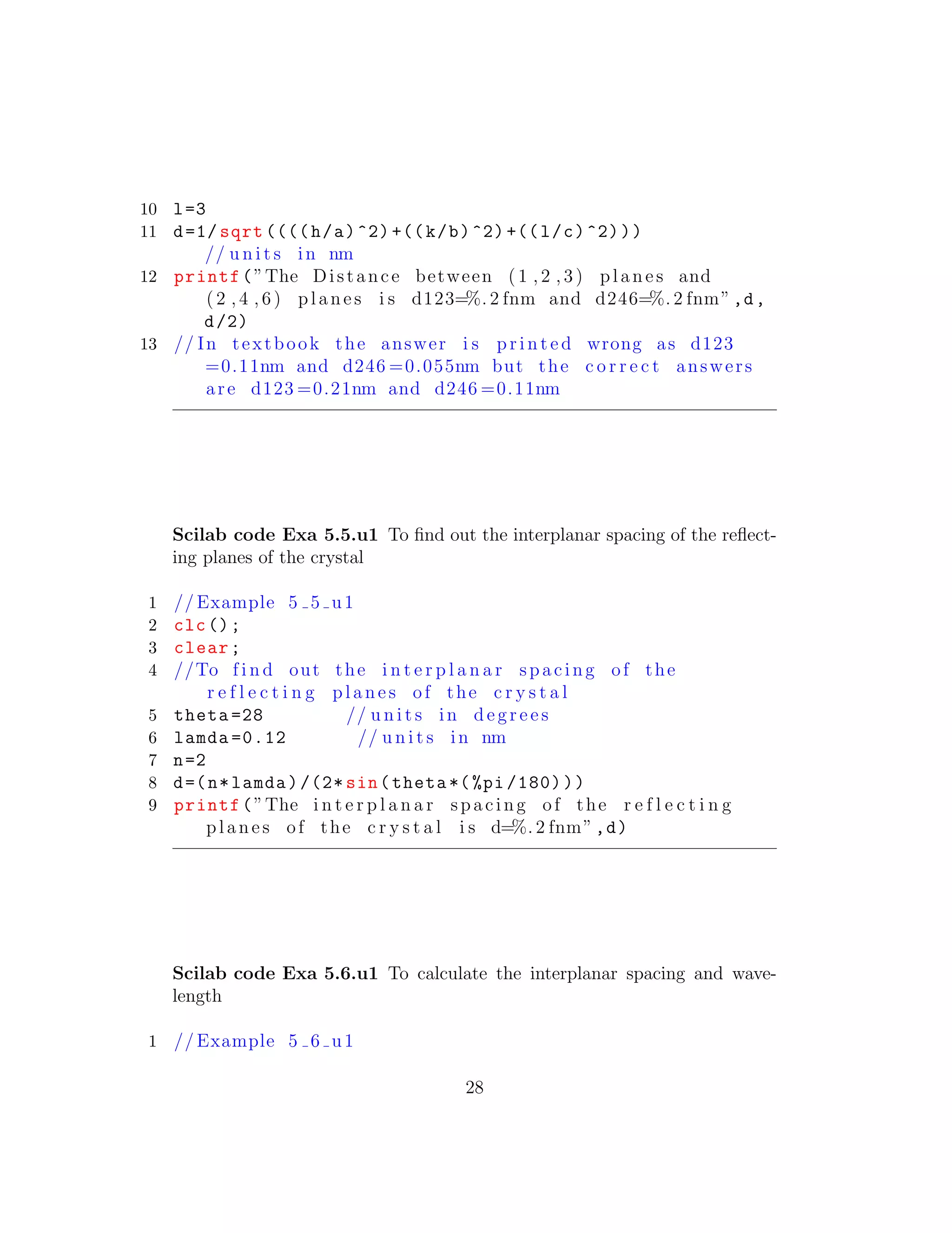 10 l=3
11 d=1/ sqrt ((((h/a)^2) +((k/b)^2) +((l/c)^2)))
// u n i t s in nm
12 printf(”The Distance between ( 1 , 2 , 3 ) planes and
( 2 , 4 , 6 ) planes i s d123=%. 2 fnm and d246=%. 2 fnm”,d,
d/2)
13 // In textbook the answer i s p r i n t e d wrong as d123
=0.11nm and d246 =0.055nm but the c o r r e c t answers
are d123 =0.21nm and d246 =0.11nm
Scilab code Exa 5.5.u1 To ﬁnd out the interplanar spacing of the reﬂect-
ing planes of the crystal
1 // Example 5 5 u1
2 clc();
3 clear;
4 //To f i n d out the i n t e r p l a n a r spacing of the
r e f l e c t i n g planes of the c r y s t a l
5 theta =28 // u n i t s in d e g r e e s
6 lamda =0.12 // u n i t s in nm
7 n=2
8 d=(n*lamda)/(2* sin(theta *(%pi /180)))
9 printf(”The i n t e r p l a n a r spacing of the r e f l e c t i n g
planes of the c r y s t a l i s d=%. 2 fnm”,d)
Scilab code Exa 5.6.u1 To calculate the interplanar spacing and wave-
length
1 // Example 5 6 u1
28
 