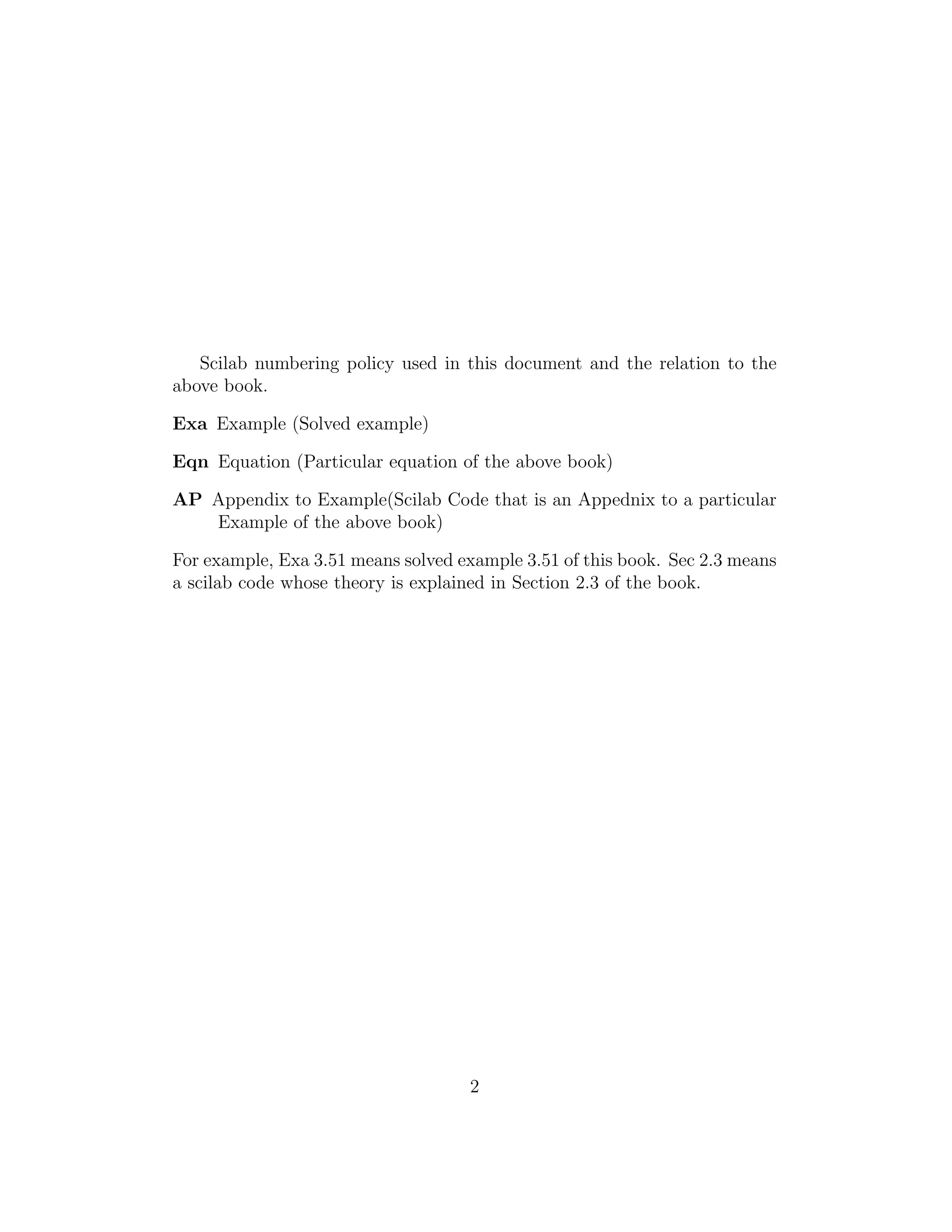 Scilab numbering policy used in this document and the relation to the
above book.
Exa Example (Solved example)
Eqn Equation (Particular equation of the above book)
AP Appendix to Example(Scilab Code that is an Appednix to a particular
Example of the above book)
For example, Exa 3.51 means solved example 3.51 of this book. Sec 2.3 means
a scilab code whose theory is explained in Section 2.3 of the book.
2
 