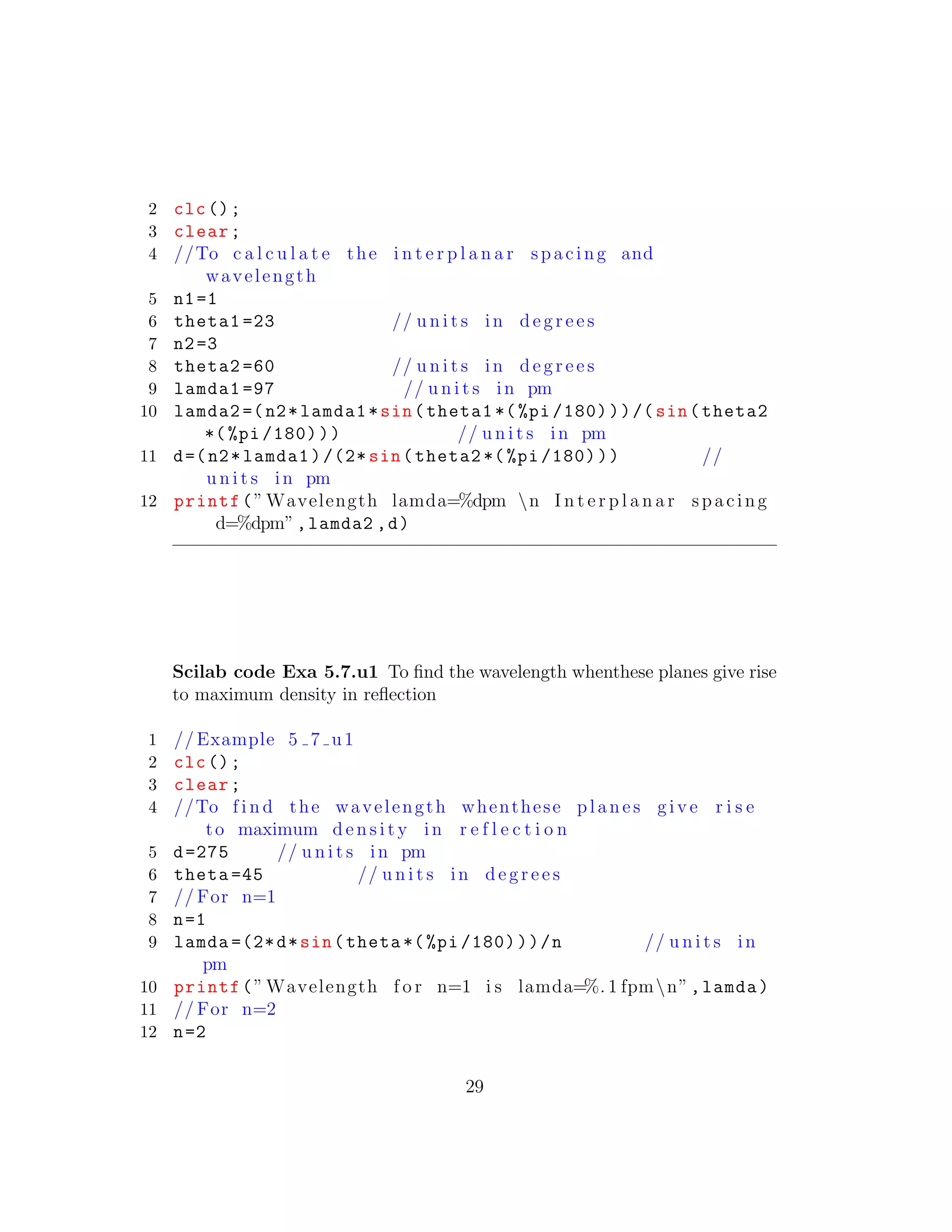 2 clc();
3 clear;
4 //To c a l c u l a t e the i n t e r p l a n a r spacing and
wavelength
5 n1=1
6 theta1 =23 // u n i t s in d e g r e e s
7 n2=3
8 theta2 =60 // u n i t s in d e g r e e s
9 lamda1 =97 // u n i t s in pm
10 lamda2 =(n2*lamda1*sin(theta1 *(%pi /180)))/(sin(theta2
*(%pi /180))) // u n i t s in pm
11 d=(n2*lamda1)/(2* sin(theta2 *(%pi /180))) //
u n i t s in pm
12 printf(” Wavelength lamda=%dpm n I n t e r p l a n a r spacing
d=%dpm”,lamda2 ,d)
Scilab code Exa 5.7.u1 To ﬁnd the wavelength whenthese planes give rise
to maximum density in reﬂection
1 // Example 5 7 u1
2 clc();
3 clear;
4 //To f i n d the wavelength whenthese planes g i v e r i s e
to maximum d e n s i t y in r e f l e c t i o n
5 d=275 // u n i t s in pm
6 theta =45 // u n i t s in d e g r e e s
7 // For n=1
8 n=1
9 lamda =(2*d*sin(theta *(%pi /180)))/n // u n i t s in
pm
10 printf(” Wavelength f o r n=1 i s lamda=%. 1 fpmn”,lamda)
11 // For n=2
12 n=2
29
 
