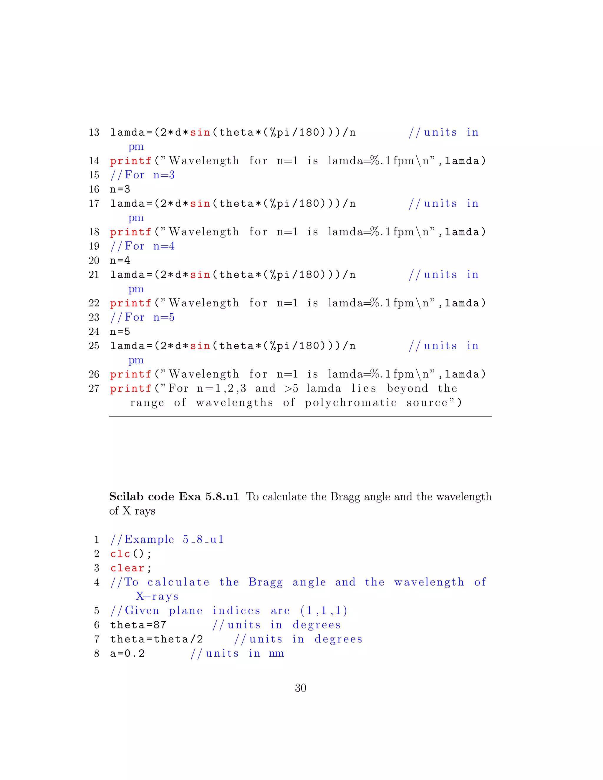 13 lamda =(2*d*sin(theta *(%pi /180)))/n // u n i t s in
pm
14 printf(” Wavelength f o r n=1 i s lamda=%. 1 fpmn”,lamda)
15 // For n=3
16 n=3
17 lamda =(2*d*sin(theta *(%pi /180)))/n // u n i t s in
pm
18 printf(” Wavelength f o r n=1 i s lamda=%. 1 fpmn”,lamda)
19 // For n=4
20 n=4
21 lamda =(2*d*sin(theta *(%pi /180)))/n // u n i t s in
pm
22 printf(” Wavelength f o r n=1 i s lamda=%. 1 fpmn”,lamda)
23 // For n=5
24 n=5
25 lamda =(2*d*sin(theta *(%pi /180)))/n // u n i t s in
pm
26 printf(” Wavelength f o r n=1 i s lamda=%. 1 fpmn”,lamda)
27 printf(”For n=1 ,2 ,3 and >5 lamda l i e s beyond the
range of wavelengths of polychromatic source ”)
Scilab code Exa 5.8.u1 To calculate the Bragg angle and the wavelength
of X rays
1 // Example 5 8 u1
2 clc();
3 clear;
4 //To c a l c u l a t e the Bragg angle and the wavelength of
X−rays
5 // Given plane i n d i c e s are ( 1 , 1 , 1 )
6 theta =87 // u n i t s in d e g r e e s
7 theta=theta /2 // u n i t s in d e g r e e s
8 a=0.2 // u n i t s in nm
30
 