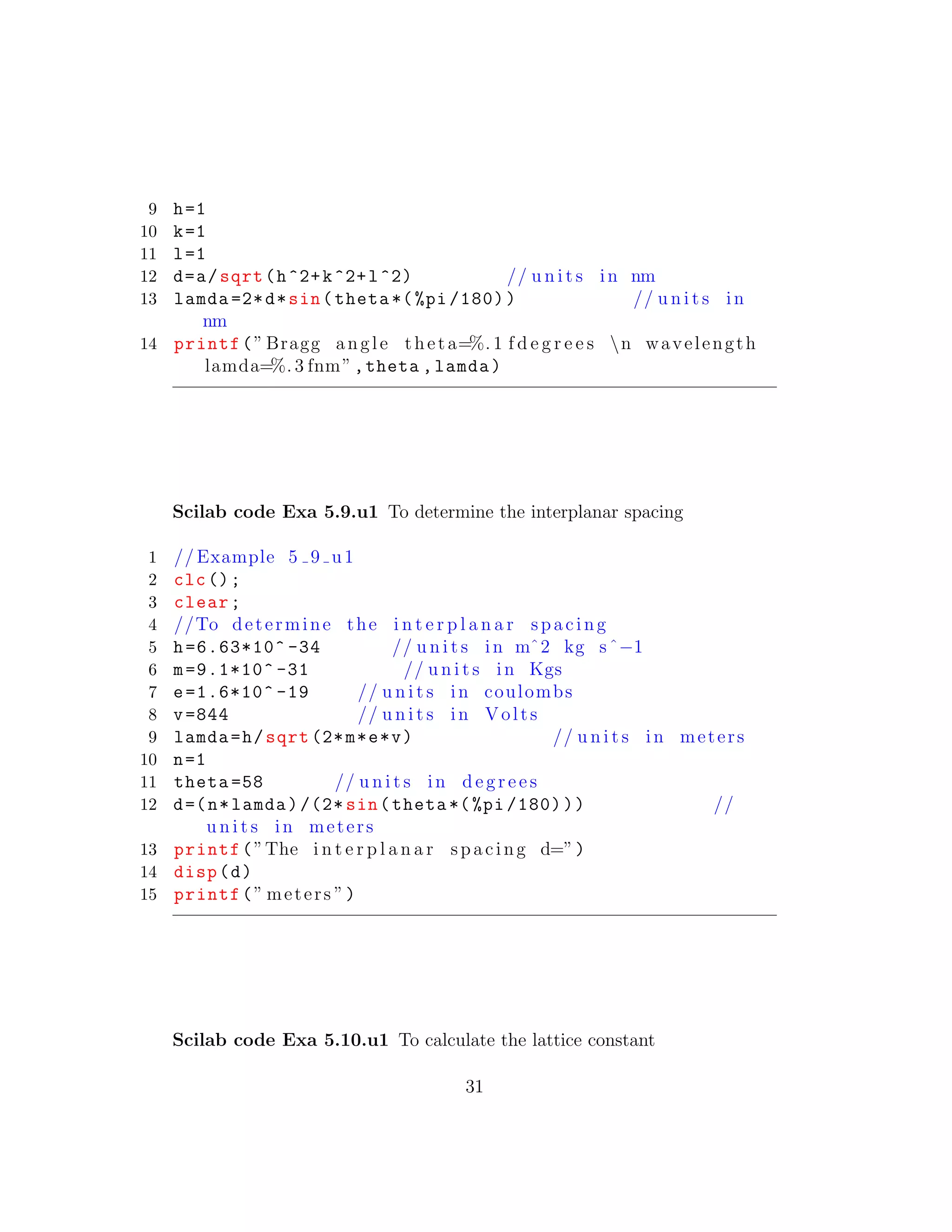 9 h=1
10 k=1
11 l=1
12 d=a/sqrt(h^2+k^2+l^2) // u n i t s in nm
13 lamda =2*d*sin(theta *(%pi /180)) // u n i t s in
nm
14 printf(” Bragg angle theta=%. 1 f d e g r e e s n wavelength
lamda=%. 3 fnm”,theta ,lamda)
Scilab code Exa 5.9.u1 To determine the interplanar spacing
1 // Example 5 9 u1
2 clc();
3 clear;
4 //To determine the i n t e r p l a n a r spacing
5 h=6.63*10^ -34 // u n i t s in mˆ2 kg sˆ−1
6 m=9.1*10^ -31 // u n i t s in Kgs
7 e=1.6*10^ -19 // u n i t s in coulombs
8 v=844 // u n i t s in Volts
9 lamda=h/sqrt (2*m*e*v) // u n i t s in meters
10 n=1
11 theta =58 // u n i t s in d e g r e e s
12 d=(n*lamda)/(2* sin(theta *(%pi /180))) //
u n i t s in meters
13 printf(”The i n t e r p l a n a r spacing d=”)
14 disp(d)
15 printf(” meters ”)
Scilab code Exa 5.10.u1 To calculate the lattice constant
31
 