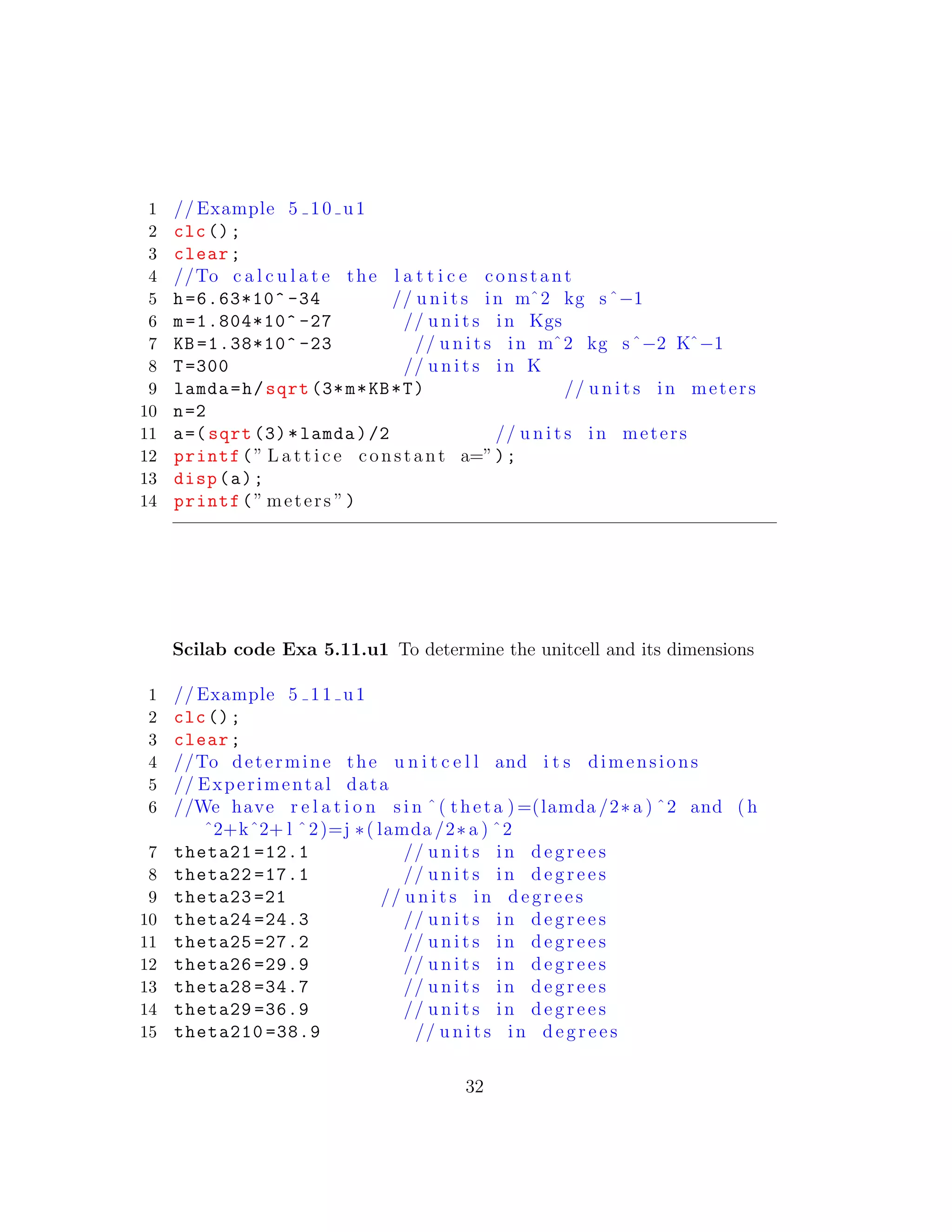 1 // Example 5 10 u1
2 clc();
3 clear;
4 //To c a l c u l a t e the l a t t i c e constant
5 h=6.63*10^ -34 // u n i t s in mˆ2 kg sˆ−1
6 m=1.804*10^ -27 // u n i t s in Kgs
7 KB =1.38*10^ -23 // u n i t s in mˆ2 kg sˆ−2 Kˆ−1
8 T=300 // u n i t s in K
9 lamda=h/sqrt (3*m*KB*T) // u n i t s in meters
10 n=2
11 a=( sqrt (3)*lamda)/2 // u n i t s in meters
12 printf(” L a t t i c e constant a=”);
13 disp(a);
14 printf(” meters ”)
Scilab code Exa 5.11.u1 To determine the unitcell and its dimensions
1 // Example 5 11 u1
2 clc();
3 clear;
4 //To determine the u n i t c e l l and i t s dimensions
5 // Experimental data
6 //We have r e l a t i o n s i n ˆ( theta )=(lamda /2∗ a ) ˆ2 and ( h
ˆ2+kˆ2+ l ˆ2)=j ∗( lamda /2∗ a ) ˆ2
7 theta21 =12.1 // u n i t s in d e g r e e s
8 theta22 =17.1 // u n i t s in d e g r e e s
9 theta23 =21 // u n i t s in d e g r e e s
10 theta24 =24.3 // u n i t s in d e g r e e s
11 theta25 =27.2 // u n i t s in d e g r e e s
12 theta26 =29.9 // u n i t s in d e g r e e s
13 theta28 =34.7 // u n i t s in d e g r e e s
14 theta29 =36.9 // u n i t s in d e g r e e s
15 theta210 =38.9 // u n i t s in d e g r e e s
32
 