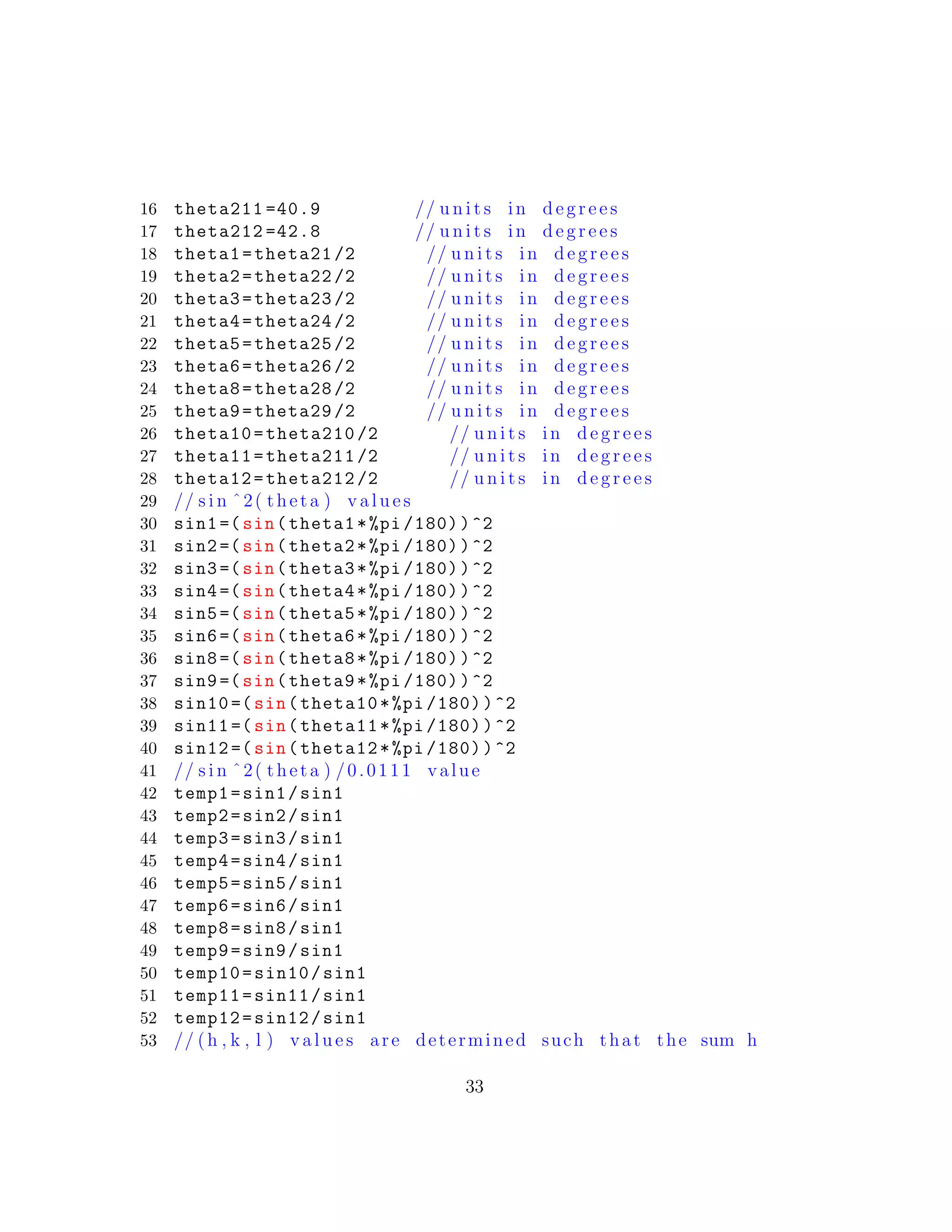 16 theta211 =40.9 // u n i t s in d e g r e e s
17 theta212 =42.8 // u n i t s in d e g r e e s
18 theta1=theta21 /2 // u n i t s in d e g r e e s
19 theta2=theta22 /2 // u n i t s in d e g r e e s
20 theta3=theta23 /2 // u n i t s in d e g r e e s
21 theta4=theta24 /2 // u n i t s in d e g r e e s
22 theta5=theta25 /2 // u n i t s in d e g r e e s
23 theta6=theta26 /2 // u n i t s in d e g r e e s
24 theta8=theta28 /2 // u n i t s in d e g r e e s
25 theta9=theta29 /2 // u n i t s in d e g r e e s
26 theta10=theta210 /2 // u n i t s in d e g r e e s
27 theta11=theta211 /2 // u n i t s in d e g r e e s
28 theta12=theta212 /2 // u n i t s in d e g r e e s
29 // s i n ˆ2( theta ) v a l u e s
30 sin1 =(sin(theta1*%pi /180))^2
31 sin2 =(sin(theta2*%pi /180))^2
32 sin3 =(sin(theta3*%pi /180))^2
33 sin4 =(sin(theta4*%pi /180))^2
34 sin5 =(sin(theta5*%pi /180))^2
35 sin6 =(sin(theta6*%pi /180))^2
36 sin8 =(sin(theta8*%pi /180))^2
37 sin9 =(sin(theta9*%pi /180))^2
38 sin10 =(sin(theta10*%pi /180))^2
39 sin11 =(sin(theta11*%pi /180))^2
40 sin12 =(sin(theta12*%pi /180))^2
41 // s i n ˆ2( theta ) /0.0111 value
42 temp1=sin1/sin1
43 temp2=sin2/sin1
44 temp3=sin3/sin1
45 temp4=sin4/sin1
46 temp5=sin5/sin1
47 temp6=sin6/sin1
48 temp8=sin8/sin1
49 temp9=sin9/sin1
50 temp10=sin10/sin1
51 temp11=sin11/sin1
52 temp12=sin12/sin1
53 // (h , k , l ) v a l u e s are determined such that the sum h
33
 