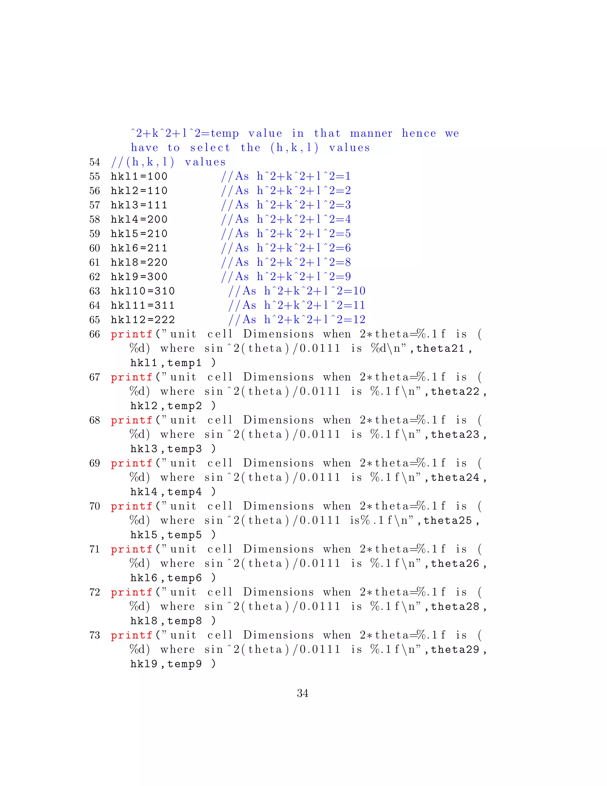 ˆ2+kˆ2+ l ˆ2=temp value in that manner hence we
have to s e l e c t the (h , k , l ) v a l u e s
54 // (h , k , l ) v a l u e s
55 hkl1 =100 //As hˆ2+kˆ2+ l ˆ2=1
56 hkl2 =110 //As hˆ2+kˆ2+ l ˆ2=2
57 hkl3 =111 //As hˆ2+kˆ2+ l ˆ2=3
58 hkl4 =200 //As hˆ2+kˆ2+ l ˆ2=4
59 hkl5 =210 //As hˆ2+kˆ2+ l ˆ2=5
60 hkl6 =211 //As hˆ2+kˆ2+ l ˆ2=6
61 hkl8 =220 //As hˆ2+kˆ2+ l ˆ2=8
62 hkl9 =300 //As hˆ2+kˆ2+ l ˆ2=9
63 hkl10 =310 //As hˆ2+kˆ2+ l ˆ2=10
64 hkl11 =311 //As hˆ2+kˆ2+ l ˆ2=11
65 hkl12 =222 //As hˆ2+kˆ2+ l ˆ2=12
66 printf(” unit c e l l Dimensions when 2∗ theta=%. 1 f i s (
%d) where s i n ˆ2( theta ) /0.0111 i s %dn”,theta21 ,
hkl1 ,temp1 )
67 printf(” unit c e l l Dimensions when 2∗ theta=%. 1 f i s (
%d) where s i n ˆ2( theta ) /0.0111 i s %. 1 f n”,theta22 ,
hkl2 ,temp2 )
68 printf(” unit c e l l Dimensions when 2∗ theta=%. 1 f i s (
%d) where s i n ˆ2( theta ) /0.0111 i s %. 1 f n”,theta23 ,
hkl3 ,temp3 )
69 printf(” unit c e l l Dimensions when 2∗ theta=%. 1 f i s (
%d) where s i n ˆ2( theta ) /0.0111 i s %. 1 f n”,theta24 ,
hkl4 ,temp4 )
70 printf(” unit c e l l Dimensions when 2∗ theta=%. 1 f i s (
%d) where s i n ˆ2( theta ) /0.0111 is% . 1 f n”,theta25 ,
hkl5 ,temp5 )
71 printf(” unit c e l l Dimensions when 2∗ theta=%. 1 f i s (
%d) where s i n ˆ2( theta ) /0.0111 i s %. 1 f n”,theta26 ,
hkl6 ,temp6 )
72 printf(” unit c e l l Dimensions when 2∗ theta=%. 1 f i s (
%d) where s i n ˆ2( theta ) /0.0111 i s %. 1 f n”,theta28 ,
hkl8 ,temp8 )
73 printf(” unit c e l l Dimensions when 2∗ theta=%. 1 f i s (
%d) where s i n ˆ2( theta ) /0.0111 i s %. 1 f n”,theta29 ,
hkl9 ,temp9 )
34
 