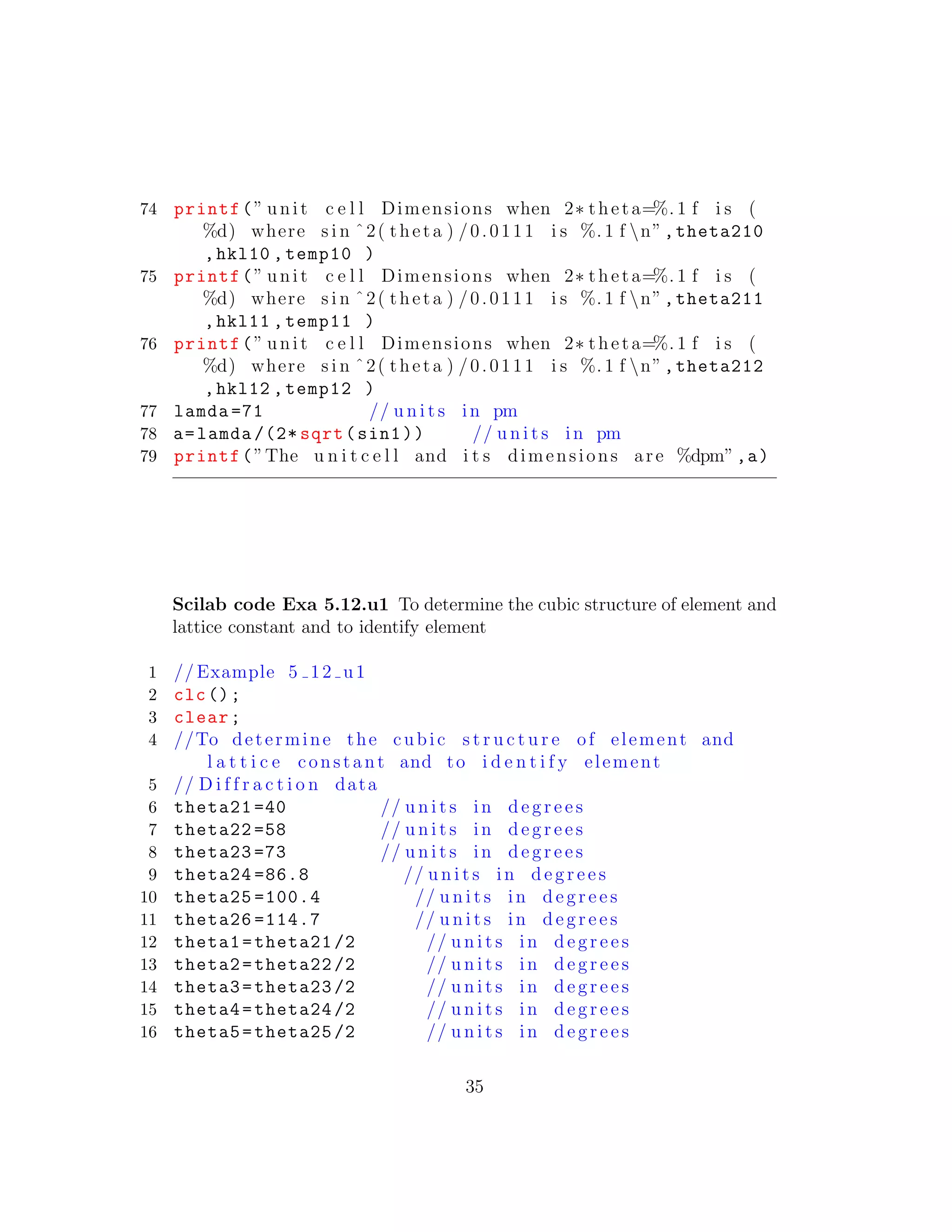 74 printf(” unit c e l l Dimensions when 2∗ theta=%. 1 f i s (
%d) where s i n ˆ2( theta ) /0.0111 i s %. 1 f n”,theta210
,hkl10 ,temp10 )
75 printf(” unit c e l l Dimensions when 2∗ theta=%. 1 f i s (
%d) where s i n ˆ2( theta ) /0.0111 i s %. 1 f n”,theta211
,hkl11 ,temp11 )
76 printf(” unit c e l l Dimensions when 2∗ theta=%. 1 f i s (
%d) where s i n ˆ2( theta ) /0.0111 i s %. 1 f n”,theta212
,hkl12 ,temp12 )
77 lamda =71 // u n i t s in pm
78 a=lamda /(2* sqrt(sin1)) // u n i t s in pm
79 printf(”The u n i t c e l l and i t s dimensions are %dpm”,a)
Scilab code Exa 5.12.u1 To determine the cubic structure of element and
lattice constant and to identify element
1 // Example 5 12 u1
2 clc();
3 clear;
4 //To determine the cubic s t r u c t u r e of element and
l a t t i c e constant and to i d e n t i f y element
5 // D i f f r a c t i o n data
6 theta21 =40 // u n i t s in d e g r e e s
7 theta22 =58 // u n i t s in d e g r e e s
8 theta23 =73 // u n i t s in d e g r e e s
9 theta24 =86.8 // u n i t s in d e g r e e s
10 theta25 =100.4 // u n i t s in d e g r e e s
11 theta26 =114.7 // u n i t s in d e g r e e s
12 theta1=theta21 /2 // u n i t s in d e g r e e s
13 theta2=theta22 /2 // u n i t s in d e g r e e s
14 theta3=theta23 /2 // u n i t s in d e g r e e s
15 theta4=theta24 /2 // u n i t s in d e g r e e s
16 theta5=theta25 /2 // u n i t s in d e g r e e s
35
 