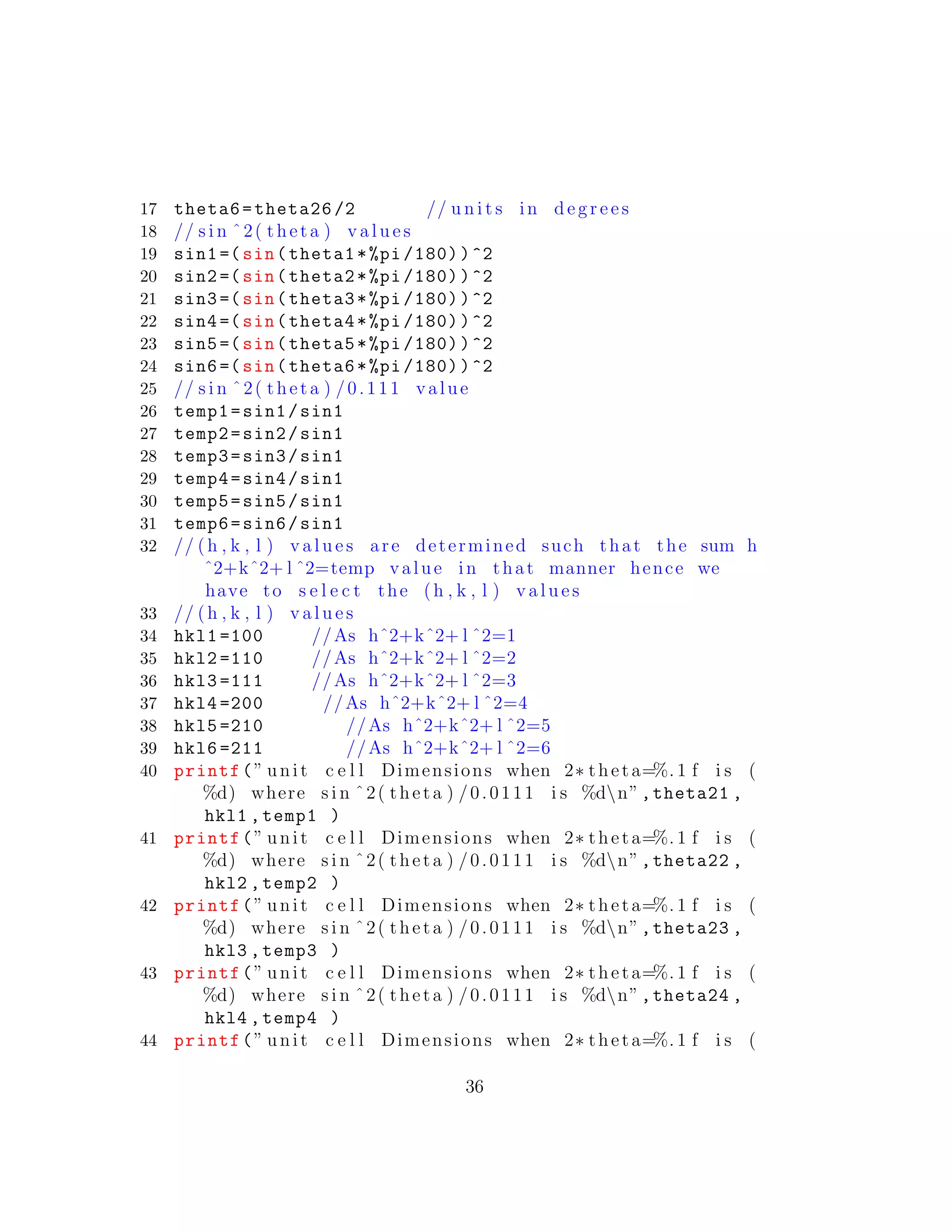 17 theta6=theta26 /2 // u n i t s in d e g r e e s
18 // s i n ˆ2( theta ) v a l u e s
19 sin1 =(sin(theta1*%pi /180))^2
20 sin2 =(sin(theta2*%pi /180))^2
21 sin3 =(sin(theta3*%pi /180))^2
22 sin4 =(sin(theta4*%pi /180))^2
23 sin5 =(sin(theta5*%pi /180))^2
24 sin6 =(sin(theta6*%pi /180))^2
25 // s i n ˆ2( theta ) /0.111 value
26 temp1=sin1/sin1
27 temp2=sin2/sin1
28 temp3=sin3/sin1
29 temp4=sin4/sin1
30 temp5=sin5/sin1
31 temp6=sin6/sin1
32 // (h , k , l ) v a l u e s are determined such that the sum h
ˆ2+kˆ2+ l ˆ2=temp value in that manner hence we
have to s e l e c t the (h , k , l ) v a l u e s
33 // (h , k , l ) v a l u e s
34 hkl1 =100 //As hˆ2+kˆ2+ l ˆ2=1
35 hkl2 =110 //As hˆ2+kˆ2+ l ˆ2=2
36 hkl3 =111 //As hˆ2+kˆ2+ l ˆ2=3
37 hkl4 =200 //As hˆ2+kˆ2+ l ˆ2=4
38 hkl5 =210 //As hˆ2+kˆ2+ l ˆ2=5
39 hkl6 =211 //As hˆ2+kˆ2+ l ˆ2=6
40 printf(” unit c e l l Dimensions when 2∗ theta=%. 1 f i s (
%d) where s i n ˆ2( theta ) /0.0111 i s %dn”,theta21 ,
hkl1 ,temp1 )
41 printf(” unit c e l l Dimensions when 2∗ theta=%. 1 f i s (
%d) where s i n ˆ2( theta ) /0.0111 i s %dn”,theta22 ,
hkl2 ,temp2 )
42 printf(” unit c e l l Dimensions when 2∗ theta=%. 1 f i s (
%d) where s i n ˆ2( theta ) /0.0111 i s %dn”,theta23 ,
hkl3 ,temp3 )
43 printf(” unit c e l l Dimensions when 2∗ theta=%. 1 f i s (
%d) where s i n ˆ2( theta ) /0.0111 i s %dn”,theta24 ,
hkl4 ,temp4 )
44 printf(” unit c e l l Dimensions when 2∗ theta=%. 1 f i s (
36
 