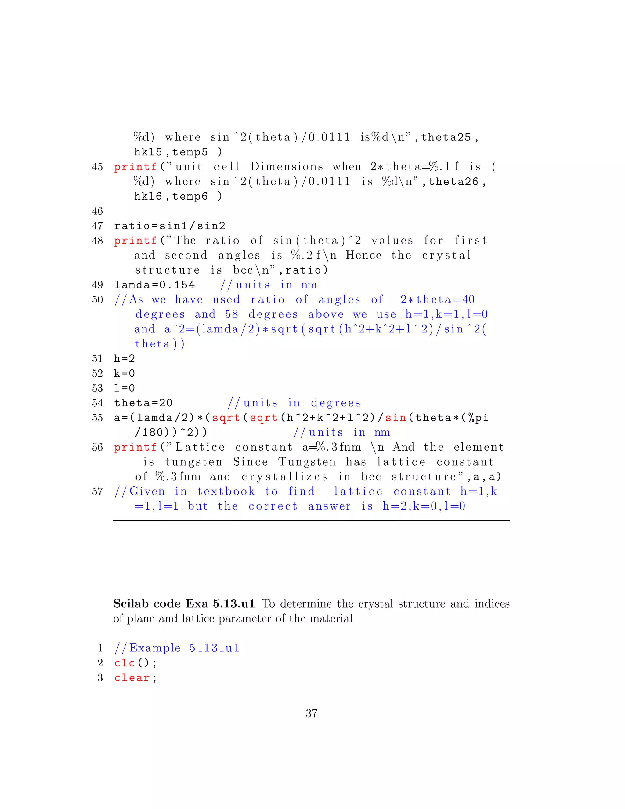 %d) where s i n ˆ2( theta ) /0.0111 is%dn”,theta25 ,
hkl5 ,temp5 )
45 printf(” unit c e l l Dimensions when 2∗ theta=%. 1 f i s (
%d) where s i n ˆ2( theta ) /0.0111 i s %dn”,theta26 ,
hkl6 ,temp6 )
46
47 ratio=sin1/sin2
48 printf(”The r a t i o of s i n ( theta ) ˆ2 v a l u e s f o r f i r s t
and second a n g l e s i s %. 2 f n Hence the c r y s t a l
s t r u c t u r e i s bcc n”,ratio)
49 lamda =0.154 // u n i t s in nm
50 //As we have used r a t i o of a n g l e s of 2∗ theta =40
d e g r e e s and 58 d e g r e e s above we use h=1,k=1, l =0
and aˆ2=(lamda /2) ∗ s q r t ( s q r t ( hˆ2+kˆ2+ l ˆ2) / s i n ˆ2(
theta ) )
51 h=2
52 k=0
53 l=0
54 theta =20 // u n i t s in d e g r e e s
55 a=( lamda /2)*( sqrt(sqrt(h^2+k^2+l^2)/sin(theta *(%pi
/180))^2)) // u n i t s in nm
56 printf(” L a t t i c e constant a=%. 3 fnm n And the element
i s tungsten Since Tungsten has l a t t i c e constant
of %. 3 fnm and c r y s t a l l i z e s in bcc s t r u c t u r e ”,a,a)
57 // Given in textbook to f i n d l a t t i c e constant h=1,k
=1, l =1 but the c o r r e c t answer i s h=2,k=0, l =0
Scilab code Exa 5.13.u1 To determine the crystal structure and indices
of plane and lattice parameter of the material
1 // Example 5 13 u1
2 clc();
3 clear;
37
 