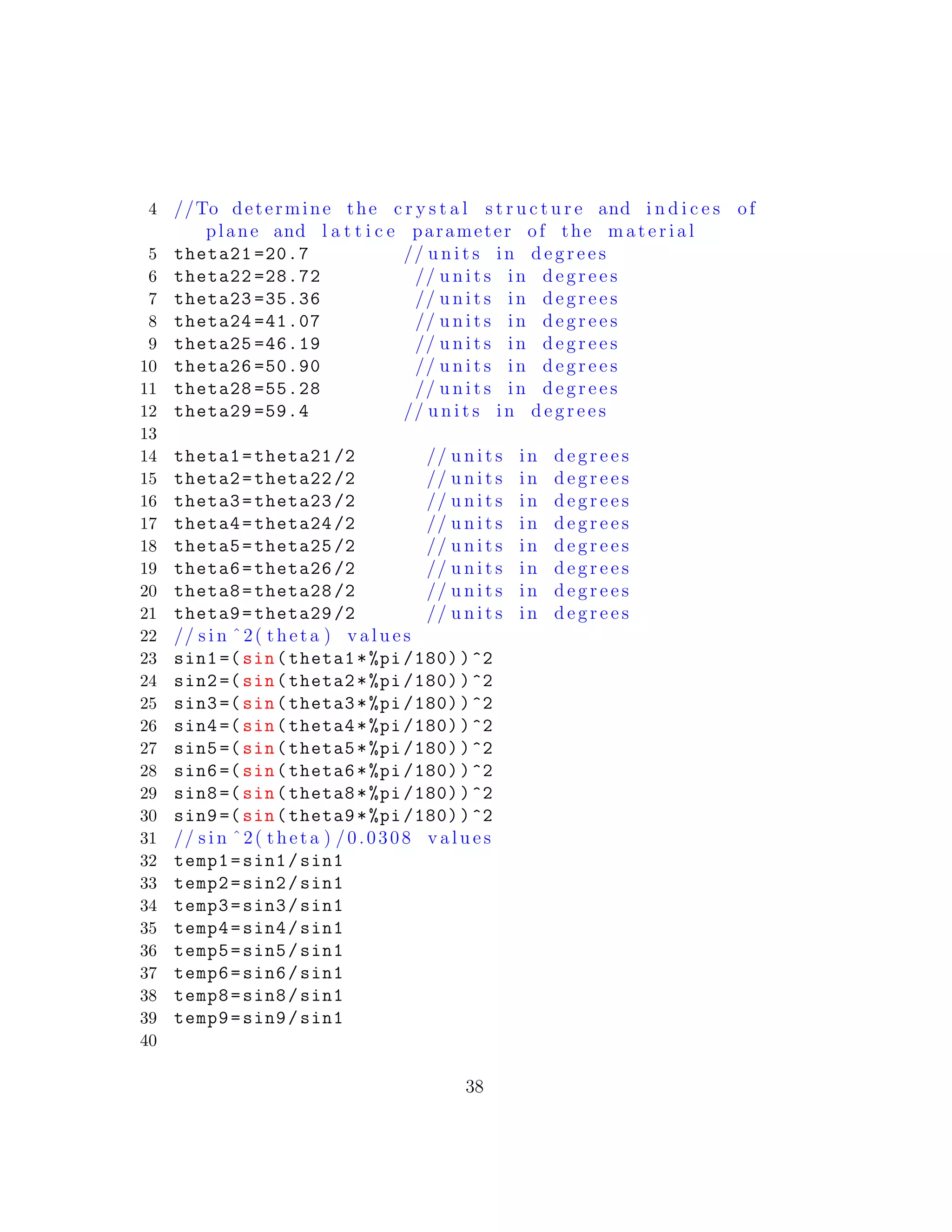 4 //To determine the c r y s t a l s t r u c t u r e and i n d i c e s of
plane and l a t t i c e parameter of the m a t e r i a l
5 theta21 =20.7 // u n i t s in d e g r e e s
6 theta22 =28.72 // u n i t s in d e g r e e s
7 theta23 =35.36 // u n i t s in d e g r e e s
8 theta24 =41.07 // u n i t s in d e g r e e s
9 theta25 =46.19 // u n i t s in d e g r e e s
10 theta26 =50.90 // u n i t s in d e g r e e s
11 theta28 =55.28 // u n i t s in d e g r e e s
12 theta29 =59.4 // u n i t s in d e g r e e s
13
14 theta1=theta21 /2 // u n i t s in d e g r e e s
15 theta2=theta22 /2 // u n i t s in d e g r e e s
16 theta3=theta23 /2 // u n i t s in d e g r e e s
17 theta4=theta24 /2 // u n i t s in d e g r e e s
18 theta5=theta25 /2 // u n i t s in d e g r e e s
19 theta6=theta26 /2 // u n i t s in d e g r e e s
20 theta8=theta28 /2 // u n i t s in d e g r e e s
21 theta9=theta29 /2 // u n i t s in d e g r e e s
22 // s i n ˆ2( theta ) v a l u e s
23 sin1 =(sin(theta1*%pi /180))^2
24 sin2 =(sin(theta2*%pi /180))^2
25 sin3 =(sin(theta3*%pi /180))^2
26 sin4 =(sin(theta4*%pi /180))^2
27 sin5 =(sin(theta5*%pi /180))^2
28 sin6 =(sin(theta6*%pi /180))^2
29 sin8 =(sin(theta8*%pi /180))^2
30 sin9 =(sin(theta9*%pi /180))^2
31 // s i n ˆ2( theta ) /0.0308 v a l u e s
32 temp1=sin1/sin1
33 temp2=sin2/sin1
34 temp3=sin3/sin1
35 temp4=sin4/sin1
36 temp5=sin5/sin1
37 temp6=sin6/sin1
38 temp8=sin8/sin1
39 temp9=sin9/sin1
40
38
 