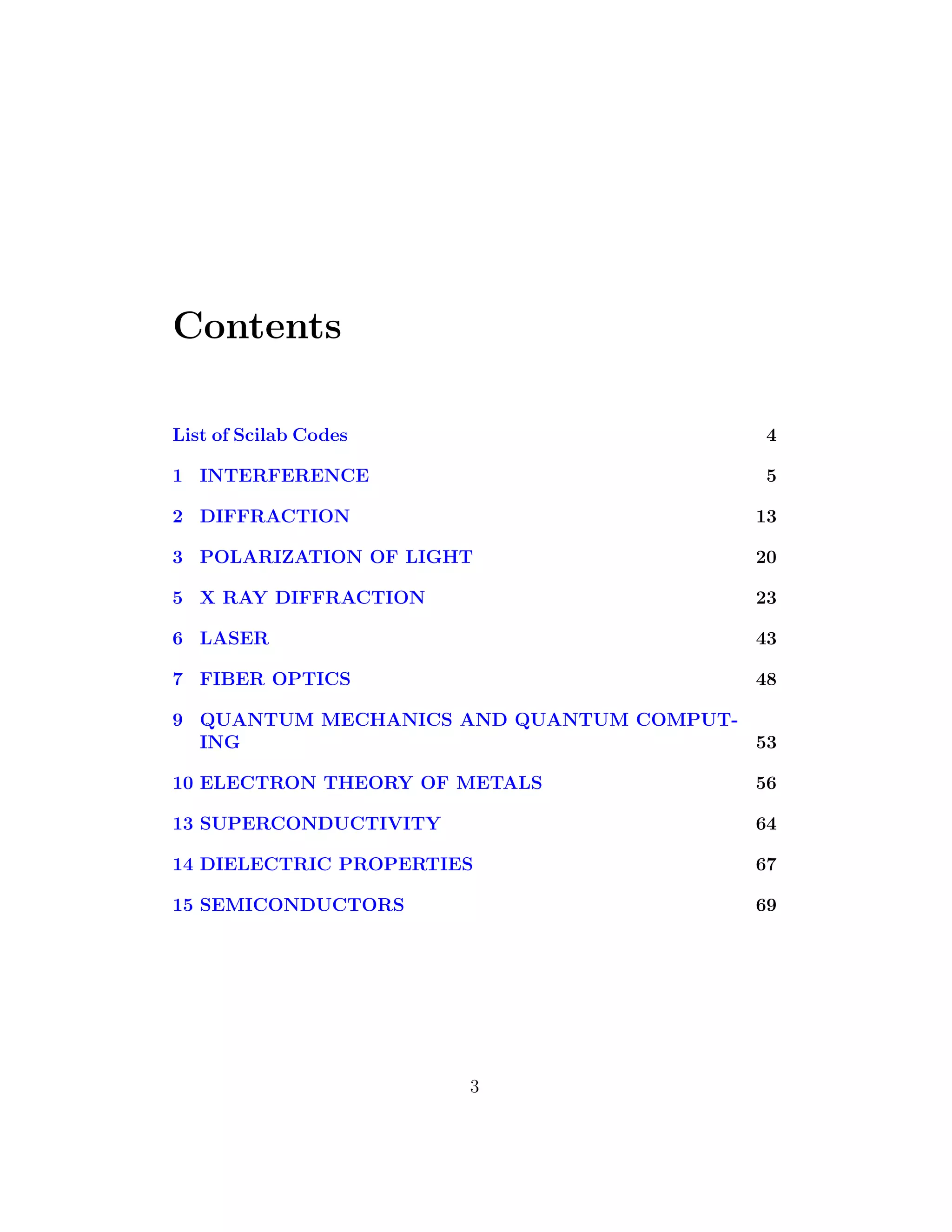 Contents
List of Scilab Codes 4
1 INTERFERENCE 5
2 DIFFRACTION 13
3 POLARIZATION OF LIGHT 20
5 X RAY DIFFRACTION 23
6 LASER 43
7 FIBER OPTICS 48
9 QUANTUM MECHANICS AND QUANTUM COMPUT-
ING 53
10 ELECTRON THEORY OF METALS 56
13 SUPERCONDUCTIVITY 64
14 DIELECTRIC PROPERTIES 67
15 SEMICONDUCTORS 69
3
 