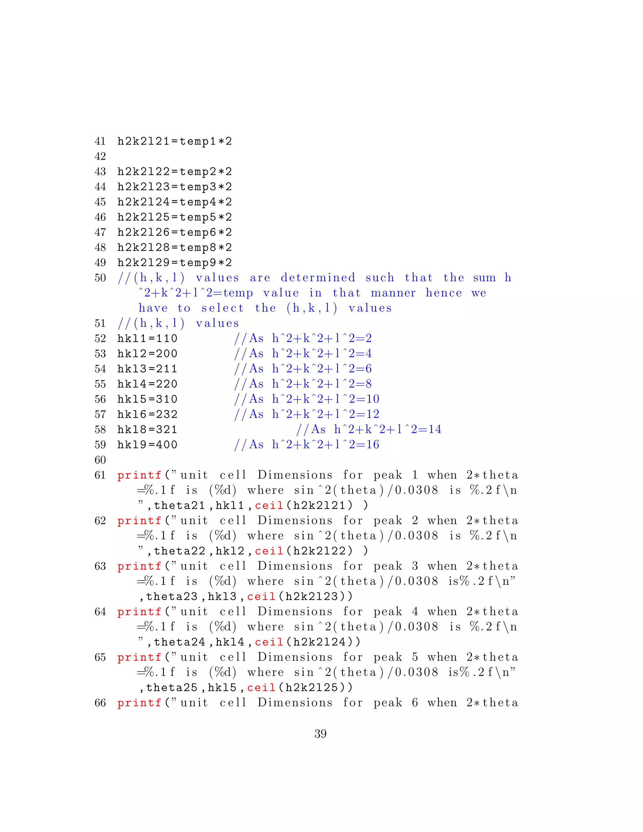 41 h2k2l21=temp1 *2
42
43 h2k2l22=temp2 *2
44 h2k2l23=temp3 *2
45 h2k2l24=temp4 *2
46 h2k2l25=temp5 *2
47 h2k2l26=temp6 *2
48 h2k2l28=temp8 *2
49 h2k2l29=temp9 *2
50 // (h , k , l ) v a l u e s are determined such that the sum h
ˆ2+kˆ2+ l ˆ2=temp value in that manner hence we
have to s e l e c t the (h , k , l ) v a l u e s
51 // (h , k , l ) v a l u e s
52 hkl1 =110 //As hˆ2+kˆ2+ l ˆ2=2
53 hkl2 =200 //As hˆ2+kˆ2+ l ˆ2=4
54 hkl3 =211 //As hˆ2+kˆ2+ l ˆ2=6
55 hkl4 =220 //As hˆ2+kˆ2+ l ˆ2=8
56 hkl5 =310 //As hˆ2+kˆ2+ l ˆ2=10
57 hkl6 =232 //As hˆ2+kˆ2+ l ˆ2=12
58 hkl8 =321 //As hˆ2+kˆ2+ l ˆ2=14
59 hkl9 =400 //As hˆ2+kˆ2+ l ˆ2=16
60
61 printf(” unit c e l l Dimensions f o r peak 1 when 2∗ theta
=%. 1 f i s (%d) where s i n ˆ2( theta ) /0.0308 i s %. 2 f n
”,theta21 ,hkl1 ,ceil(h2k2l21) )
62 printf(” unit c e l l Dimensions f o r peak 2 when 2∗ theta
=%. 1 f i s (%d) where s i n ˆ2( theta ) /0.0308 i s %. 2 f n
”,theta22 ,hkl2 ,ceil(h2k2l22) )
63 printf(” unit c e l l Dimensions f o r peak 3 when 2∗ theta
=%. 1 f i s (%d) where s i n ˆ2( theta ) /0.0308 is% . 2 f n”
,theta23 ,hkl3 ,ceil(h2k2l23))
64 printf(” unit c e l l Dimensions f o r peak 4 when 2∗ theta
=%. 1 f i s (%d) where s i n ˆ2( theta ) /0.0308 i s %. 2 f n
”,theta24 ,hkl4 ,ceil(h2k2l24))
65 printf(” unit c e l l Dimensions f o r peak 5 when 2∗ theta
=%. 1 f i s (%d) where s i n ˆ2( theta ) /0.0308 is% . 2 f n”
,theta25 ,hkl5 ,ceil(h2k2l25))
66 printf(” unit c e l l Dimensions f o r peak 6 when 2∗ theta
39
 