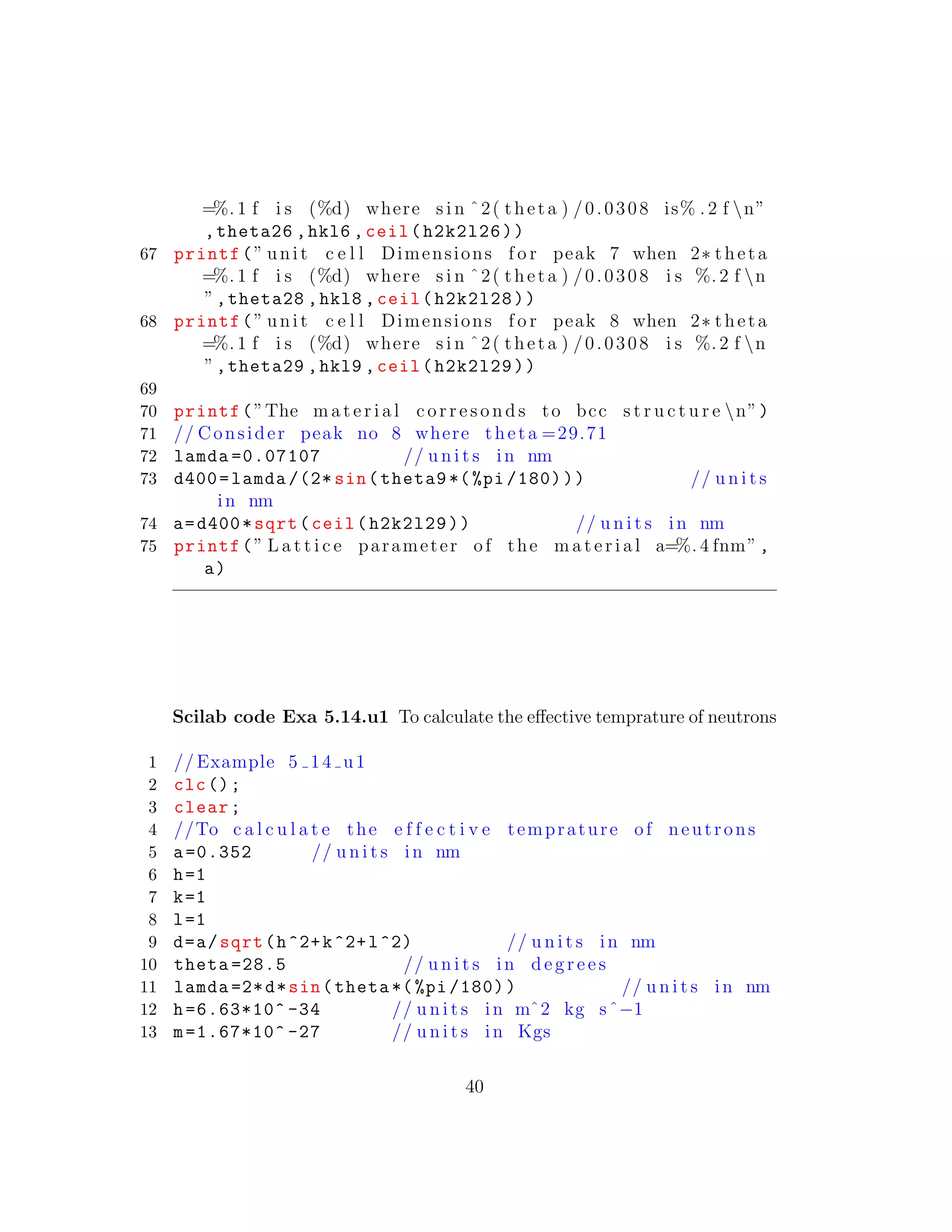 =%. 1 f i s (%d) where s i n ˆ2( theta ) /0.0308 is% . 2 f n”
,theta26 ,hkl6 ,ceil(h2k2l26))
67 printf(” unit c e l l Dimensions f o r peak 7 when 2∗ theta
=%. 1 f i s (%d) where s i n ˆ2( theta ) /0.0308 i s %. 2 f n
”,theta28 ,hkl8 ,ceil(h2k2l28))
68 printf(” unit c e l l Dimensions f o r peak 8 when 2∗ theta
=%. 1 f i s (%d) where s i n ˆ2( theta ) /0.0308 i s %. 2 f n
”,theta29 ,hkl9 ,ceil(h2k2l29))
69
70 printf(”The m a t e r i a l c o r r e s o n d s to bcc s t r u c t u r e n”)
71 // Consider peak no 8 where theta =29.71
72 lamda =0.07107 // u n i t s in nm
73 d400=lamda /(2* sin(theta9 *(%pi /180))) // u n i t s
in nm
74 a=d400*sqrt(ceil(h2k2l29)) // u n i t s in nm
75 printf(” L a t t i c e parameter of the m a t e r i a l a=%. 4 fnm”,
a)
Scilab code Exa 5.14.u1 To calculate the eﬀective temprature of neutrons
1 // Example 5 14 u1
2 clc();
3 clear;
4 //To c a l c u l a t e the e f f e c t i v e temprature of neutrons
5 a=0.352 // u n i t s in nm
6 h=1
7 k=1
8 l=1
9 d=a/sqrt(h^2+k^2+l^2) // u n i t s in nm
10 theta =28.5 // u n i t s in d e g r e e s
11 lamda =2*d*sin(theta *(%pi /180)) // u n i t s in nm
12 h=6.63*10^ -34 // u n i t s in mˆ2 kg sˆ−1
13 m=1.67*10^ -27 // u n i t s in Kgs
40
 
