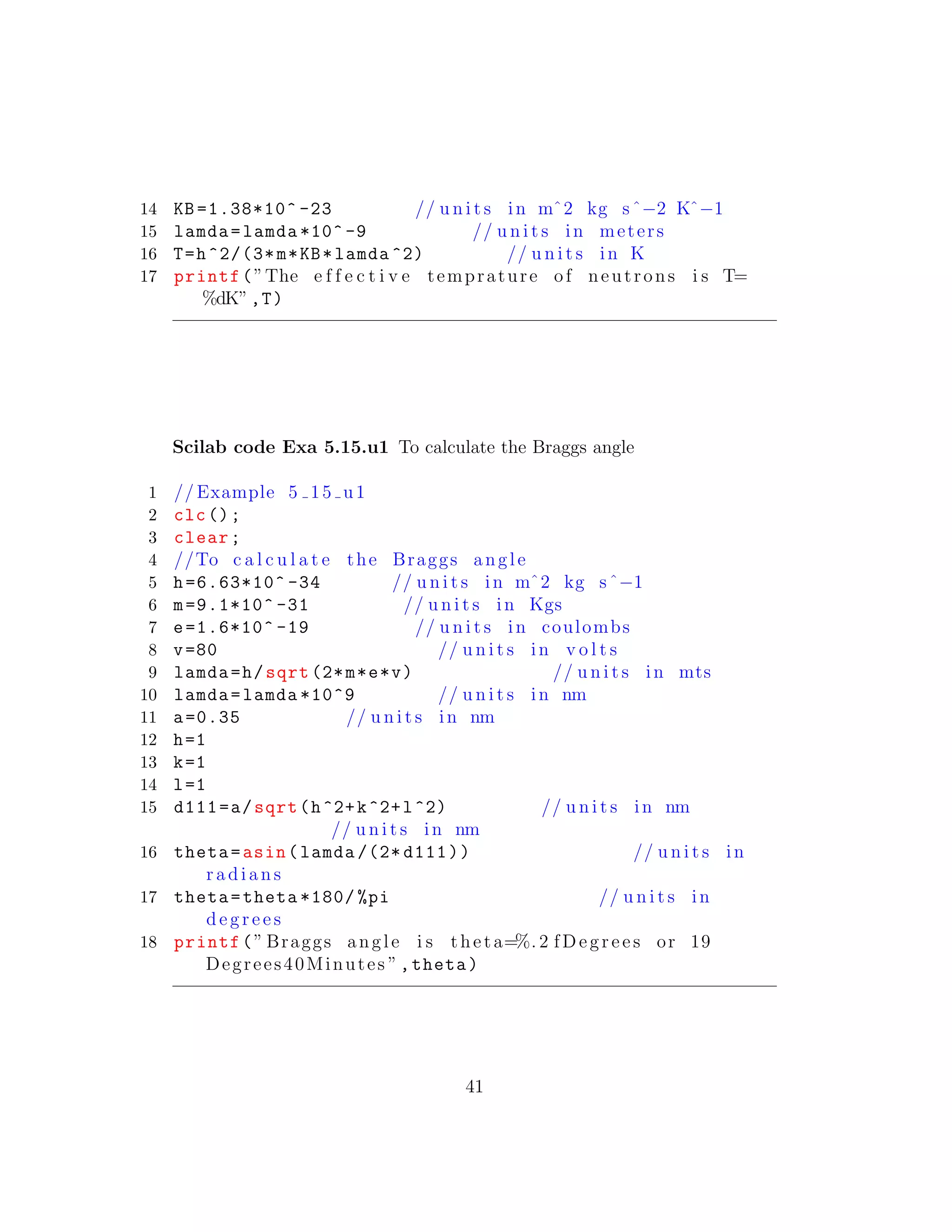 14 KB =1.38*10^ -23 // u n i t s in mˆ2 kg sˆ−2 Kˆ−1
15 lamda=lamda *10^ -9 // u n i t s in meters
16 T=h^2/(3*m*KB*lamda ^2) // u n i t s in K
17 printf(”The e f f e c t i v e temprature of neutrons i s T=
%dK”,T)
Scilab code Exa 5.15.u1 To calculate the Braggs angle
1 // Example 5 15 u1
2 clc();
3 clear;
4 //To c a l c u l a t e the Braggs angle
5 h=6.63*10^ -34 // u n i t s in mˆ2 kg sˆ−1
6 m=9.1*10^ -31 // u n i t s in Kgs
7 e=1.6*10^ -19 // u n i t s in coulombs
8 v=80 // u n i t s in v o l t s
9 lamda=h/sqrt (2*m*e*v) // u n i t s in mts
10 lamda=lamda *10^9 // u n i t s in nm
11 a=0.35 // u n i t s in nm
12 h=1
13 k=1
14 l=1
15 d111=a/sqrt(h^2+k^2+l^2) // u n i t s in nm
// u n i t s in nm
16 theta=asin(lamda /(2* d111)) // u n i t s in
r a d i a n s
17 theta=theta *180/ %pi // u n i t s in
d e g r e e s
18 printf(” Braggs angle i s theta=%. 2 fDegrees or 19
Degrees40Minutes ”,theta)
41
 